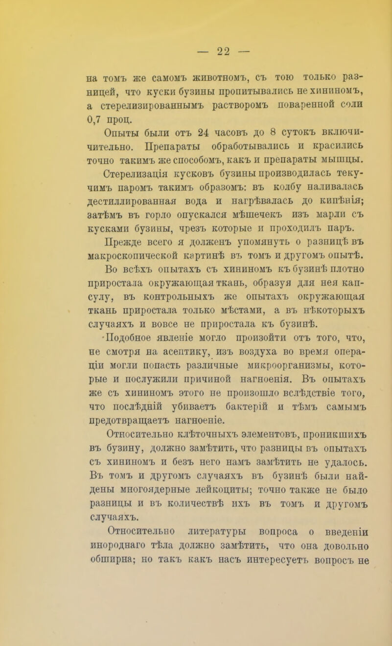 на томъ же самомъ животномъ, съ тою только раз- ницей, что куски бузины пропитывались не хининомъ, а стерелизированнымъ растворомъ поваренной соли 0,7 проц. Опыты были отъ 24 часовъ до 8 сутокъ включи- чительно. Препараты обработывались и красились точно такимъ же способомъ, какъ и препараты мышцы. Стерелизація кусковъ бузины производилась теку- чимъ паромъ такимъ образомъ: въ колбу наливалась дестиллированная вода и нагрѣвалась до кипѣнія; затѣмъ въ горло опускался мѣшечекъ изъ марли съ кусками бузины, чрезъ которые и проходилъ паръ. Прежде всего я должрнъ упомянуть о разницѣ въ макроскопической картинѣ въ томъ и другомъ опытѣ. Во всѣхъ онытахъ съ хининомъ къ бузинѣ плотно приростала окружающая ткань, образуя для нея кап- сулу, въ контрольныхъ же опытахъ окружающая ткань приростала только мѣстами, а въ нѣкоторыхъ случаяхъ и вовсе не приростала къ бузинѣ. Подобное явленіе могло произойти отъ того, что, не смотря на асептику, изъ воздуха во время опера- щи могли попасть различные микроорганизмы, кото- рые и послужили причиной нагноенія. Въ опытахъ же съ хининомъ этого не произошло вслѣдствіе того, что послѣдній убиваетъ бактерій и тѣмъ самымъ предотвращаетъ нагноеніе. Относительно клѣточныхъ элементовъ, проникшихъ въ бузину, должно замѣтить, что разницы въ опытахъ съ хининомъ и безъ него намъ замѣтить не удалось. Въ томъ и другомъ случаяхъ въ бузинѣ были най- дены многоядерные лейкоциты; точно также не было разницы и въ колнчествѣ ихъ въ томъ и другомъ случаяхъ. Относительно литературы вопроса о введеніи инороднаго тѣла должно замѣтить, что она довольно обширна; но такъ какъ насъ интересуетъ вопросъ не
