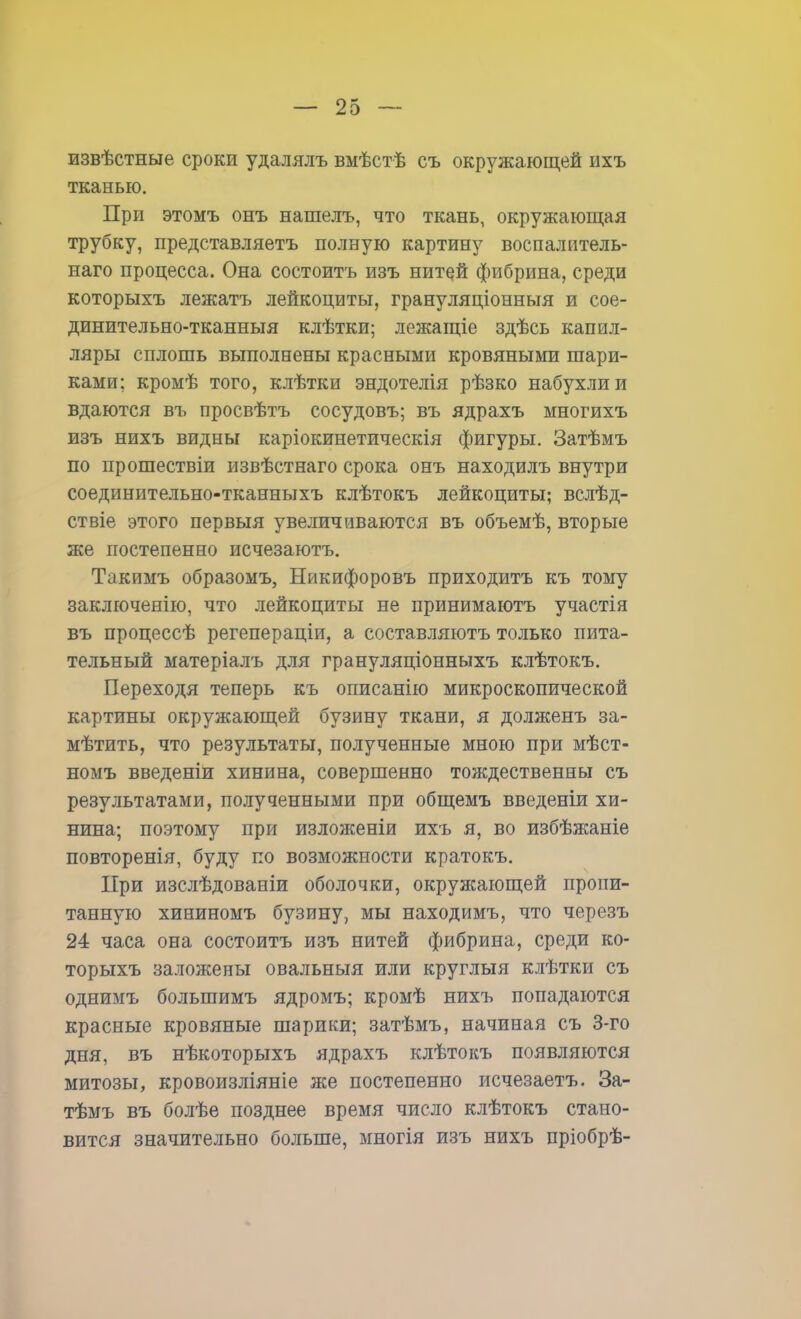извѣстные сроки удалялъ вмѣстѣ съ окружающей ихъ тканью. При этомъ онъ нашелъ, что ткань, окружающая трубку, представляетъ полную картину воспалитель- наго процесса. Она состоитъ изъ нитей фибрина, среди которыхъ лежатъ лейкоциты, грануляціонныя и сое- динительно-тканныя клѣтки; лежащіе здѣсь капил- ляры сплошь выполнены красными кровяными шари- ками; кромѣ того, клѣтки эндотелія рѣзко набухли и вдаются въ просвѣтъ сосудовъ; въ ядрахъ многихъ изъ нихъ видны каріокинетическія фигуры. Затѣмъ по прошествіи извѣстнаго срока онъ находилъ внутри соединительно-тканныхъ клѣтокъ лейкоциты; вслѣд- ствіе этого первыя увеличиваются въ объемѣ, вторые же постепенно исчезаютъ. Такимъ образомъ, Ыикифоровъ приходитъ къ тому заключенію, что лейкоциты не принимаютъ участія въ процессѣ регепераціи, а составляютъ только пита- тельный матеріалъ для грануляціонныхъ клѣтокъ. Переходя теперь къ описанію микроскопической картины окружающей бузину ткани, я долженъ за- мѣтить, что результаты, полученные мною при мѣст- номъ введеніи хинина, совершенно тождественны съ результатами, полученными при общемъ введеніи хи- нина; поэтому при изложены ихъ я, во избѣжаніе повторенія, буду по возможности кратокъ. При изслѣдованіи оболочки, окружающей пропи- танную хининомъ бузину, мы находимъ, что черезъ 24 часа она состоитъ изъ нитей фибрина, среди ко- торыхъ заложены овальныя или круглыя клѣтки съ однимъ болыпимъ ядромъ; кромѣ нихъ попадаются красные кровяные шарики; затѣмъ, начиная съ 3-го дня, въ нѣкоторыхъ ядрахъ клѣтокъ появляются митозы, кровоизліяніе же постепенно исчезаетъ. За- тѣмъ въ болѣе позднее время число клѣтокъ стано- вится значительно больше, многія изъ нихъ пріобрѣ-