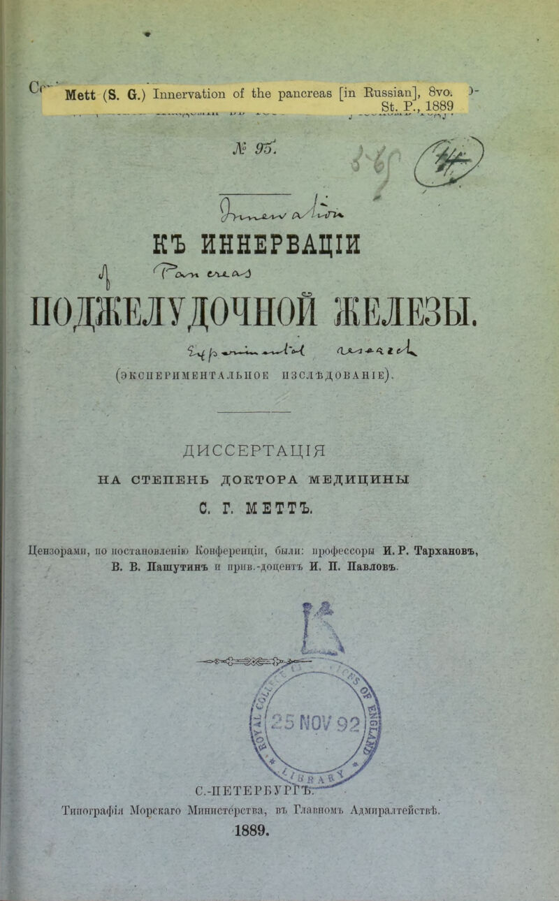 МеМ (8. 6.) Іппѳгѵаііоп Ыав рапсгѳав [іп Виззіап], 8ѵо. )- 8*. Р., 1889 I АН К* X» л. ч_ _ 4 КЪ ИННЕРВАЦІИ ПОДЖЕЛУДОЧНОЙ ЖЕЛЕЗЫ. (Э К С II Е Р И М Е Н Т А Л ЫІО Е II 3 С Л Ѣ Д О В А НI е) . ДИССЕРТАЦІЯ НА СТЕПЕНЬ ДОКТОРА МЕДИЦИНЫ С. Г. МЕТТЪ. Цензорами, по ыоетаноменію Конференции, были: іірофеееоры И. Р. Тарханова, В. В. Пашутинъ и прнв.-доцентъ И. П. Павловъ. с.-пбте: Тяпотрафія Морскаго Министерства, пъ Главиомъ Адмпралтействѣ. 1889.