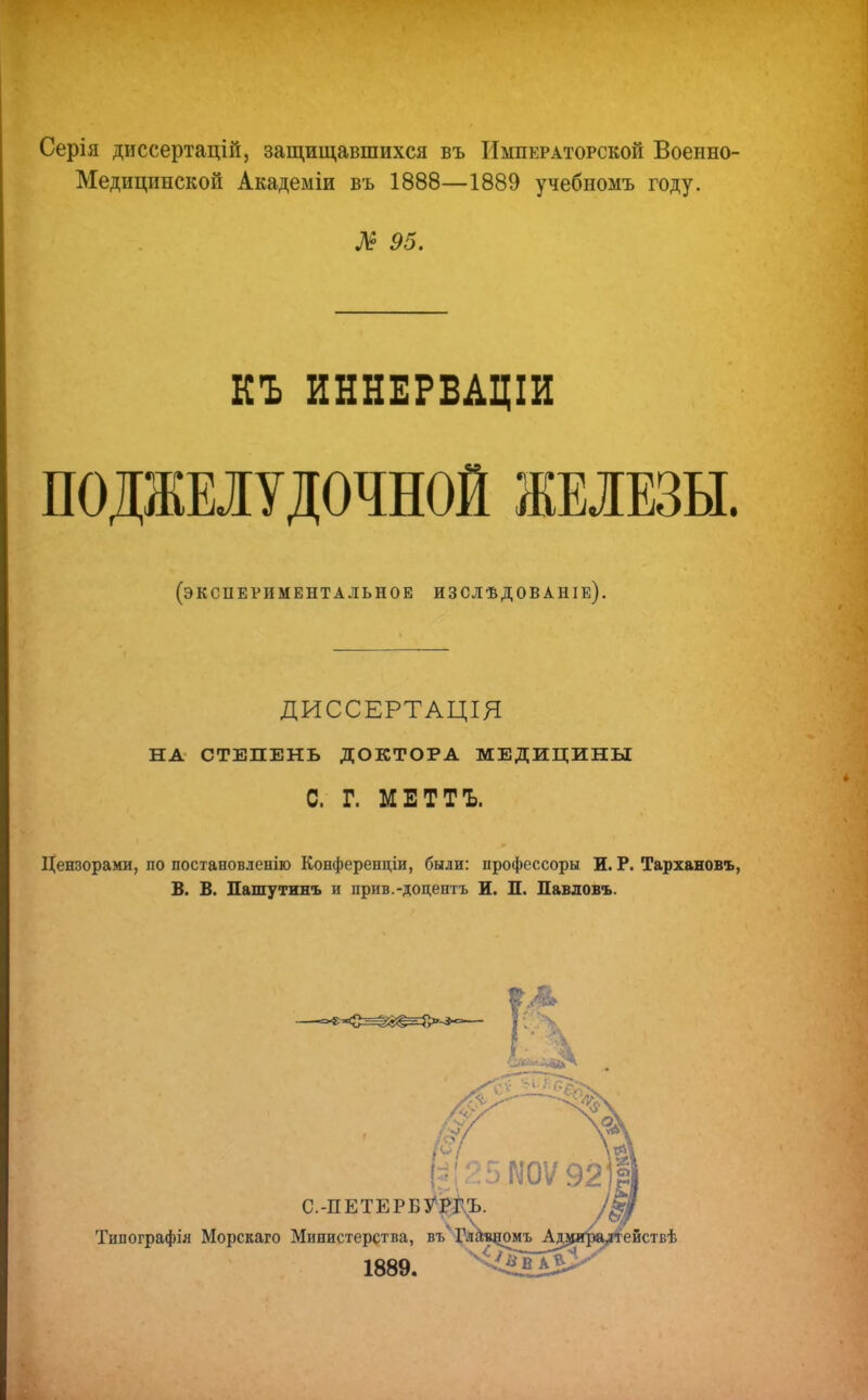 Серія диссертацій, защищавшихся въ Императорской Военно- Медицинской Академіи въ 1888—1889 учебномъ году. Л 95. КЪ ИННЕРВАЦІИ ПОДЖЕЛУДОЧНОЙ ЖЕЛЕЗЫ. (экспериментальное изслѣдованіе). ДИССЕРТАЦІЯ НА СТЕПЕНЬ ДОКТОРА МЕДИЦИНЫ С. Г. МЕТТЪ. Цензорами, по постановленію Конферееціи, были: профессоры И. Р. Тархановъ, В. В. Пашутинь и прив.-доцентъ Ж. П. Павловъ. С.-ПЕТЕРБУРГЪ Типографія Морскаго Министерства, въ Гла^омъ А 1889. ействѣ