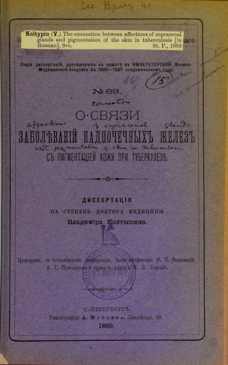 Коііуріп (У.) ТЪе сошіесііоп Ъе1\ѵееп айесііопз о{ зиргагепаі Щ §1ап<І8 апсі рі^тепѣаііоп сі іЬе вкіп іп іиЬегсиІовіз [іп ю ГО. Еиззіап], 8ѵо. 8і. Р., 1889 | Серія диссертацій. допущенныхъ къ защитѣ въ ИМПЕРАТОРСКОЙ Воеано- Медицинсной Академы въ 1038—1883 акадсиическо*ъ_ходу. 69. • _ О-СВЯЗИ ЗАБОЛѢВАНІЙ НАДПОЧЕЧНЫХЪ ЖБЛЕЗЪ й ПИШЕНТАЩЕЙ КОЖИ ПРИ ТУБЕРКУЛЕЗА. ДИССЕРТАЦІЯ ПА СТЕПЕНЬ ДОКТОРА МЕДИЦИНЫ Владиміра Колтыпина. ? 41 Цензорами, по постановлена Двлференціи, был\9гіросрессора: П. }4вановскій, А, Г. Полотебно^ѵй приват^^|іо^еЕ[ТЪѵ)^. Л. Сирскій, \ - С.-ПЕТЕРБУРГЪ. Типографія А. Мучника, Литейная, 32. 1889. »