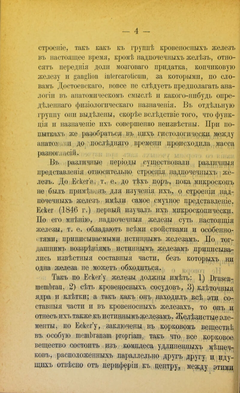 строеніе, такъ какъ къ грушіѣ кровеносныхъ л;елезъ въ настоящее время, кромѣ надпочечныхъ желѣзъ, отно- сятъ переднія доли мозговаго придатка, копчиковую железу и §ап§1іоп іпііегсагоіісит, за которыми, по сло- вамъ Доетоевскаго, вовсе не слѣдуетъ предполагать ана- логіи въ анатомическомъ смыслѣ и какого-нибудь опре- дѣленнаго физіологическаго пазначенія. Въ отдѣльную группу они выдѣлены, скорѣе вслѣдствіе того, что функ- дія и назиаченіе ихъ совершенно неизвѣстны. При по- пыткахъ л;е разобраться въ шіхъ гистологи чески между анато?. и до послѣдняго времени происходила масса разногласий. ... ип , . (п ншт 1.>ъ различные періоды существовали различны л нредставленія относительно строенія ладпочечиыхъ же- лезъ. До ЕгкегѴ. т. е. до тѣхъ поръ, пока микроскопъ не былъ прнмѣіклгъ для изученія ихъ, о строеиіи над- почечныхъ лселезъ имѣли самое смутное представленіе. Ескег (1846 г.) первый изучалъ ихъ микроскопически. По его мнѣнію, надпочечныя железы суть настоящія железы, т. е. обладаютъ всѣмн свойствами и особенно- тями, приписываемыми истиннымъ железамъ. По тог- дашпимъ воззрѣніямъ истиннымъ л;елезамъ приписыва- лись извѣстныя составныя части, безъ которыхъ ни одна железа не молсетъ обходиться. Такъ по Ескег'у железы должны имѣть: 1) Бгивеп- тетЬгаи, 2) сѣть кровеносныхъ сосудовъ, 8) клѣточныя ядра и клѣтки; а такъ какъ онъ находилъ всѣ эти со- ставныя части и въ кровеносныхъ железахъ, то онъ и отнесъ ихъ также къ истиннымъ железамъ . Желѣзистые эле- менты, по Ескег'у, заключены въ корковомъ веществ!; въ особую тетЬгапат ргоргіаю, такъ что все корковое вещество состоитъ изъ комплеса удлиненныхъ мѣшеч- ковъ, расположенные параллельно другъ другу и иду- щихъ отвѣсно отъ периферіи къ центру, между этими