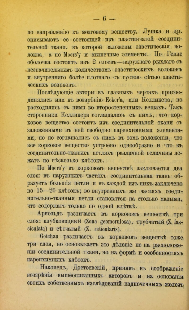 по направленію къ мозговому веществу. Лушка и др. описываютъ ее состоящей изъ пластинчатой соедини- тельной ткани, въ которой заложены эластическія во- локна, а по Моегз'у и мышечные элементы. По Генле оболочка состоитъ изъ 2 слоевъ—наружнаго рыхлаго съ незначительнымъ количествомъ эластическихъ волоконъ и внутренняго болѣе плотнаго съ густою сѣтью эласти- ческихъ волоконъ. Послѣдующіе авторы въ главныхъ чертахъ присое- динялись или къ воззрѣнію Ескег'а, или Келликера, но расходились съ ними во второстепенныхъ вещахъ. Такъ сторонники Келликера соглашались съ нимъ, что кор- ковое вещество состоитъ изъ соединительной ткани съ заложенными въ ней свободно паренхимными элемента- ми, но не соглашались съ нимъ въ томъ положеніи, что все корковое вещество устроено однообразно и что въ соединительно-тканыхъ петляхъ различной величины ле- жать по нѣсколько клѣтокъ. По Моегз'у въ корковомъ веществѣ заключается два слоя: въ наружныхъ частяхъ соединительная ткань об- разуетъ большія петли и въ каждой изъ нихъ заключено по 15—20 клѣтокъ; во внутреннихъ же частяхъ соеди- нительно-тканныя петли становятся на столько малыми, что содержать только по одной клѣткѣ. Арнольдъ различаетъ въ корковомъ веществѣ три слоя: клубковидный (2опа ^еотегиіоза), трубчатый (2. Газ- еіоиіаіа) и сѣтчатый (2. геіісиіагіз). воіспаи различаетъ въ корковомъ веществѣ тоже три слоя, но основываетъ это дѣленіе не на расположе- ніи соединительной ткани, но на формѣ и особенностяхъ паренхимныхъ клѣтокъ. Наконецъ, Достоевскій, принявъ въ соображеніе воззрѣнія вышеописанныхъ авторовъ и на основаніи своихъ собственныхъ изслѣдованій надпочечныхъ железъ