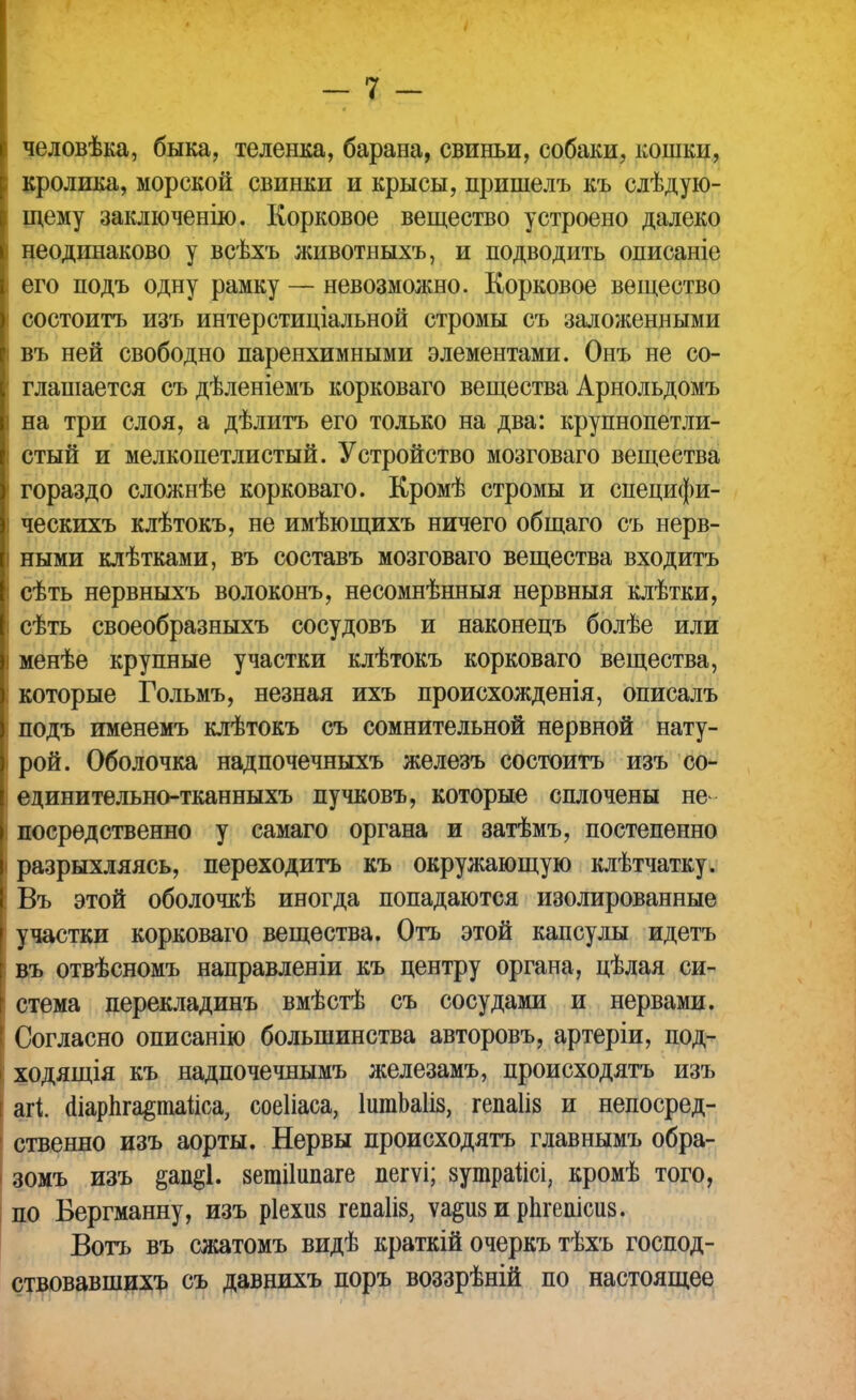 человѣка, быка, теленка, барана, свиньи, собаки, кошки, кролика, морской свинки и крысы, пришелъ къ слѣдую- щему заключенію. Корковое вещество устроено далеко неодинаково у всѣхъ животныхъ, и подводить описаніе его подъ одну рамку — невозможно. Корковое вещество состоитъ изъ интерстиціальной стромы съ заложенными въ ней свободно паренхимными элементами. Онъ не со- глашается съ дѣленіемъ корковаго вещества Арнольдомъ на три слоя, а дѣлитъ его только на два: крупнопетли- стый и мелкопетлистый. Устройство мозговаго вещества гораздо сложнѣе корковаго. Кромѣ стромы и специфи- ческихъ клѣтокъ, не имѣющихъ ничего общаго съ нерв- ными клѣтками, въ составь мозговаго вещества входить сѣть нервныхъ волоконъ, несомнѣнныя нервныя клѣтки, сѣть своеобразныхъ сосудовъ и наконецъ болѣе или менѣе крупные участки клѣтокъ корковаго вещества, которые Гольмъ, незная ихъ происхожденія, описалъ подъ именемъ клѣтокъ съ сомнительной нервной нату- рой. Оболочка надпочечныхъ железъ состоитъ изъ со- единительно-тканныхъ пучковъ, которые сплочены не- посредственно у самаго органа и затѣмъ, постепенно і разрыхляясь, переходить къ окружающую клѣтчатку. ! Въ этой оболочкѣ иногда попадаются изолированные участки корковаго вещества. Отъ этой капсулы идетъ въ отвѣсномъ направленіи къ центру органа, цѣлая си- стема перекладинъ вмѣстѣ съ сосудами и нервами. Согласно описанію большинства авторовъ, артеріи, под- ходящія къ надпочечнымъ железамъ, происходятъ изъ агі Шарпга&таііоа, соеііаса, ІитЬаІіз, гепаіів и непосред- ственно изъ аорты. Нервы происходятъ главнымъ обра- зомъ изъ зетііипаге пегѵі; зутраііоі, кромѣ того, по Бергманну, изъ ріехиз гепаііз, ѵа^из и рдгешсиз. Вотъ въ сжатомъ видѣ краткій очеркъ тѣхъ господ- ствовавшихъ съ давнихъ поръ воззрѣній по настоящее