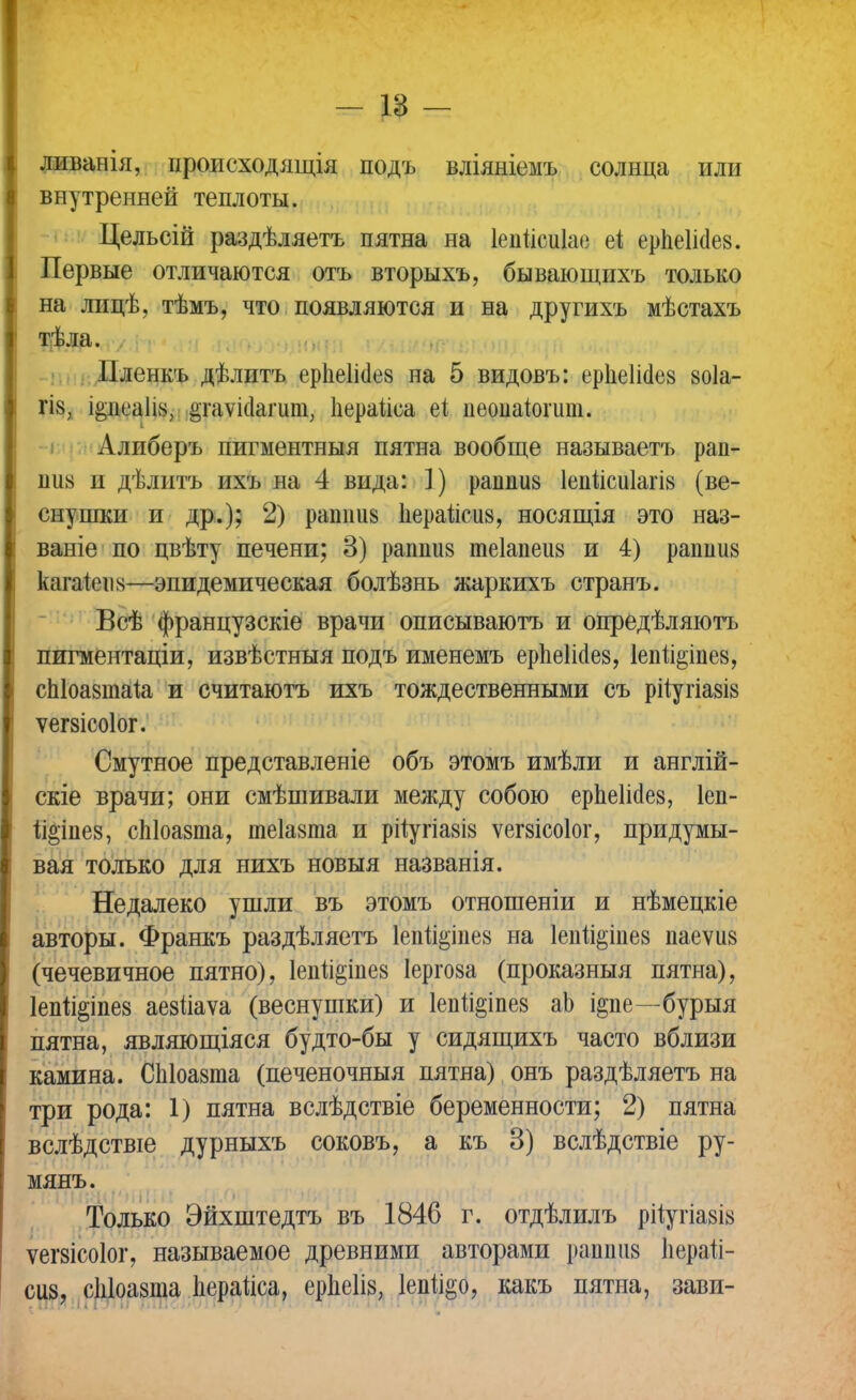 — 18 — ливанія, ироисходящія подъ вліяніемъ солнца или внутренней теплоты. Цельсій раздѣляетъ пятна на Іеііисиіае еі ерпеікіез. Первые отличаются отъ вторыхъ, бывающихъ только на лицѣ, тѣмъ, что появляются и на другихъ мѣстахъ тѣла. Пленкъ дѣлитъ ерііеіісіез на 5 видовъ: ерііеіісіез 80Іа- гіз; і§пеа1І8, .§гоѵісІагит, Ііераиса ііеоиаіогит. Алиберъ пигментныя пятна вообще называетъ рап- пиа и дѣлитъ ихъ на 4 вида: 1) рашш8 Іепіісиіаш (ве- снушки и др.); 2) рашшз Ііераисиз, носящія это наз- ваніе по цвѣту печени; 3) раппііз теіапеиз и 4) рашшв кага!еіі8—эпидемическая болѣзнь жаркихъ странъ. Всѣ французскіе врачи описываютъ и опредѣляютъ пигментаціи, извѣстныя подъ именемъ ерпеМез, 1еп%іпе8, спіоазтаіа и считаютъ ихъ тождественными съ рііугіа8І8 ѵегзісоіог. Смутное представленіе объ этомъ имѣли и англій- скіе врачи; они смѣшивали между собою ерпеіісіев, Іеп- 1і°іпе8, сЫоазта, теіазта и рііугіа8І8 ѵегзісоіог, придумы- вая только для нихъ новыя названія. Недалеко ушли въ этомъ отношеніи и нѣмецкіе авторы. Франкъ раздѣляетъ 1епи§іпе8 на 1епіі§іііе8 паеѵіі8 (чечевичное пятно), 1епп§іпе8 Іергоза (проказныя пятна), 1епп§іпе8 аезііаѵа (веснушки) и 1епй§іпе8 аЬ і&пе—бурыя пятна, являющіяся будто-бы у сидящихъ часто вблизи камина. СЫоазта (печеночныя пятна) онъ раздѣляетъ на три рода: 1) пятна вслѣдствіе беременности; 2) пятна вслѣдствіе дурныхъ соковъ, а къ 3) вслѣдствіе ру- мянъ. Только Эйхштедтъ въ 1846 г. отдѣлилъ рйугіа8І8 ѵешсоіог, называемое древними авторами рашшз Ііеран- сіі8, сЫоазта Ііераііса, ерііеііз, Іепіі&о, какъ пятна, зави-