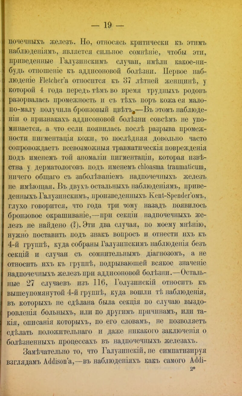 почечныхъ железъ. Но, относясь критически къ этимъ наблюденіямъ, является сильное сомнѣніе, чтобы эти, приведенные Галузинскимъ случаи, имѣли какое-ни- будь отношеніе къ аддисоновой болѣзни. Первое наб- людете Иеизпег'а относится къ 87 лѣтней женщинѣ, у которой 4 года передъ тѣмъ во время трудныхъ родовъ разорвалась промелшость и съ тѣхъ поръ кол;аея мало- по-малу получила бронзовый цвѣтъ^—Въ этомъ наблюде- ніи о признакахъ аддисоновой болѣзни совсѣмъ не упо- минается, а что если появилась послѣ разрыва промеж- ности пигментація кожи, то послѣдняя довольно часто сопроволідаетъ всевозмолшыя травматическія поврежденія подъ именемъ той аномаліи пигментаціи, которая извѣ- стна у дерматологовъ подъ именемъ сЫоазта ігаитаисит, ничего общаго съ заболѣваніемъ надпочечныхъ лшлезъ не имѣющая. Въ двухъ остальныхъ наблюденіямъ, приве- денныхъ Галузинскимъ, произведенныхъ Кеиі-8реік1ег'омъ, глухо говорится, что года три тому назадъ появилось бронзовое окрашиваніе,—при секціи надпочечныхъ же- лезъ не найдено (2). Эти два случая, по моему мнѣнію, нужно поставить подъ знакъ вопросъ и отнести ихъ къ 4-й группѣ, куда собраны Галузинскимъ наблюденія безъ секцій и случаи съ сомнительнымъ діагнозомъ, а не относить ихъ къ группѣ, подрывающей всякое значеніе надпочечныхъ железъпри аддисоновой болѣзни.—Осталь- ные 27 случаевъ изъ 116, Голузинскій относитъ къ вышеупомянутой 4-й группѣ, куда вошли тѣ наблюденія, въ которыхъ не сдѣлана была секція по случаю выздо- ровленія больныхъ, или по другимъ причинамъ, или та- кія, описанія которыхъ, по его словамъ, не позволяетъ сдѣлать пололштельнаго и даже никакого заключенія о болѣзненныхъ процессахъ въ надпочечныхъ железахъ. Замѣчательно то, что Галузинскій, не симпатизируя взглядамъ А(Иі80п'а,—въ наблюденіяхъ какъ самого А<Ыі- 2*