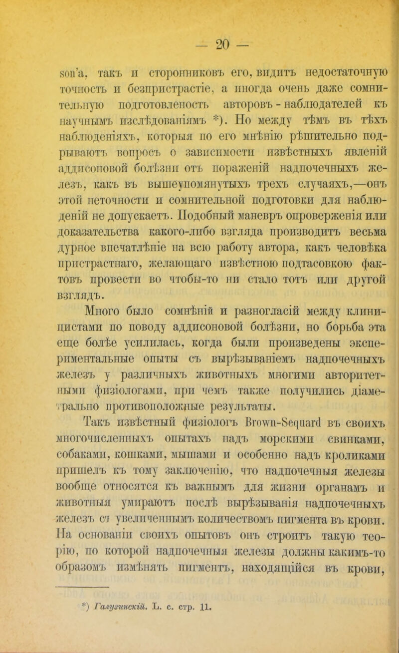 яоіГа. такъ и сторонниковъ его, видитъ недостаточную точность и безпристрастіе. а иногда очень даже сомни- тельную подготовленость авторовъ - наблюдателей къ научнымъ пзслѣдованіямъ *). Но между тѣмъ въ тѣхъ наблюденіяхъ, которыя по его мнѣнію рѣшителыто под- рыва ютъ вопросъ о зависимости пзвѣстныхъ явленій аддисоповой болѣзпи отъ пораженій надпочечныхъ же- ле; ь. какъ въ вышѳупомяиутыхъ трехъ случаяхъ,—онъ этой неточности и сомнительной подготовки для наблю- деній не допускаетъ. Подобный маневръ опроверженія или доказательства какого-либо взгляда производитъ весьма дурное впечатлѣніе на всю работу автора, какъ человѣка пристрастнаго, желающаго извѣстною подтасовкою фак- товъ провести во чтобы-то ни стало тотъ или другой взглядъ. Много было сомнѣпій и разногласій между клини- цистами по поводу аддисоновой болѣзни, но борьба эта еще болѣе усилилась, когда были произведены экспе- риментальные опыты съ вырѣзываніемъ надпочечныхъ железъ у различныхъ животпыхъ многими авторитет- ными фйзіологамй, при чемъ также получились діаме- рально противоположные результаты. Такъ извѣстный физіологъ Віо\ѵіі-8о(ртг(1 въ своихъ многочисленных!, опытахъ надъ морскими свинками, собаками, кошками, мышами и особенно надъ кроликами пришелъ къ тому заключен ію, что надпочечныя железы вообще относятся къ важнымъ для жизни органамъ и животиыя умираютъ послѣ вырѣзыванія надпочечныхъ железъ сч увслпчепиымъ количествомъ пигмента въ крови. На основаніи своихъ опытовъ онъ строитъ такую тео- I >ію, по которой надпочечныя железы должны какимъ-то образомъ измѣпять пигментъ, находящіися въ крови, *) Галт/зинскій. Ь. с. стр. Ц.