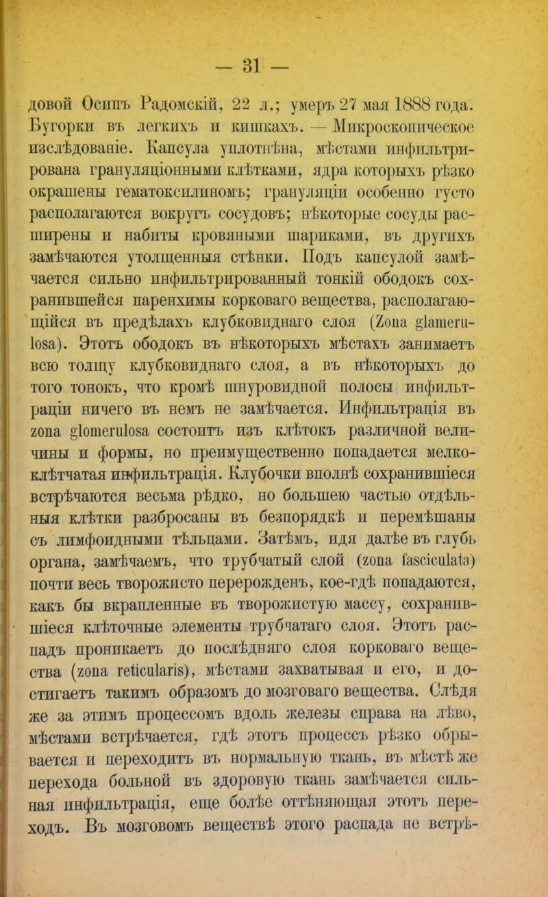 довой Осипъ Радомскій, 22 д.; умеръ 27 мая 1888 года. Бугорки въ легкихъ и кишкахъ. — Микроскопическое изслѣдованіе. Капсула уплотнѣна, мѣстами инфильтри- рована грануляціонными клѣтками, ядра которыхъ рѣзко окрашены гематоксилнномъ; грануляціи особенно густо располагаются вокругъ сосудовъ; нѣкоторые сосуды рас- ширены и набиты кровяными шариками, въ другихъ замѣчаются утолщенныя стѣнки. Подъ капсулой замѣ- чается сильно инфильтрированный тонкій ободокъ сох- ранившейся паренхимы корковаго вещества, располагаю- щійся въ предѣлахъ клубковиднаго слоя (2опа ^іатеги- 1о§а). Этотъ ободокъ въ нѣкоторыхъ мѣстахъ занимаетъ всю толщу клубковиднаго слоя, а въ нѣкоторыхъ до того тонокъ, что кромѣ шнуровидной полосы инфильт- раціи ничего въ немъ не замѣчается. Инфильтрація въ гопа ёіотешіоза состоитъ изъ клѣтокъ различной вели- чины и формы, но преимущественно попадается мелко- клѣтчатая инфильтрація. Клубочки вполнѣ сохранившіеся встрѣчаются весьма рѣдко, но большею частью отдѣль- ныя клѣтки разбросаны въ безпорядкѣ и перемѣшаны съ лимфоидными тѣльцами. Затѣмъ, идя далѣевъ глубь органа, замѣчаемъ, что трубчатый слой (гопа іавсісиіаіп) почти весь творожисто перерожденъ, кое-гдѣ попадаются, какъ бы вкрапленные въ творолшстую массу, сохранив- шиеся клѣточные элементы трубчатаго слоя. Этотъ рас- падъ проникаетъ до послѣдняго слоя корковаго веще- ства (гопа геисиіагіз), мѣстами захватывая и его, и до- стигаетъ такимъ образомъ до мозговаго вещества. Слѣдя же за этимъ процессомъ вдоль железы справа на лѣво, мѣстами встрѣчается, гдѣ этотъ процессъ рѣзко обры- вается и переходитъ въ нормальную ткань, въ мѣстѣ же перехода больной въ здоровую ткань замѣчается силь- ная инфильтрація, еще болѣе оттѣняющая этотъ пере- ходъ. Въ мозговомъ веществѣ этого распада не встрѣ-