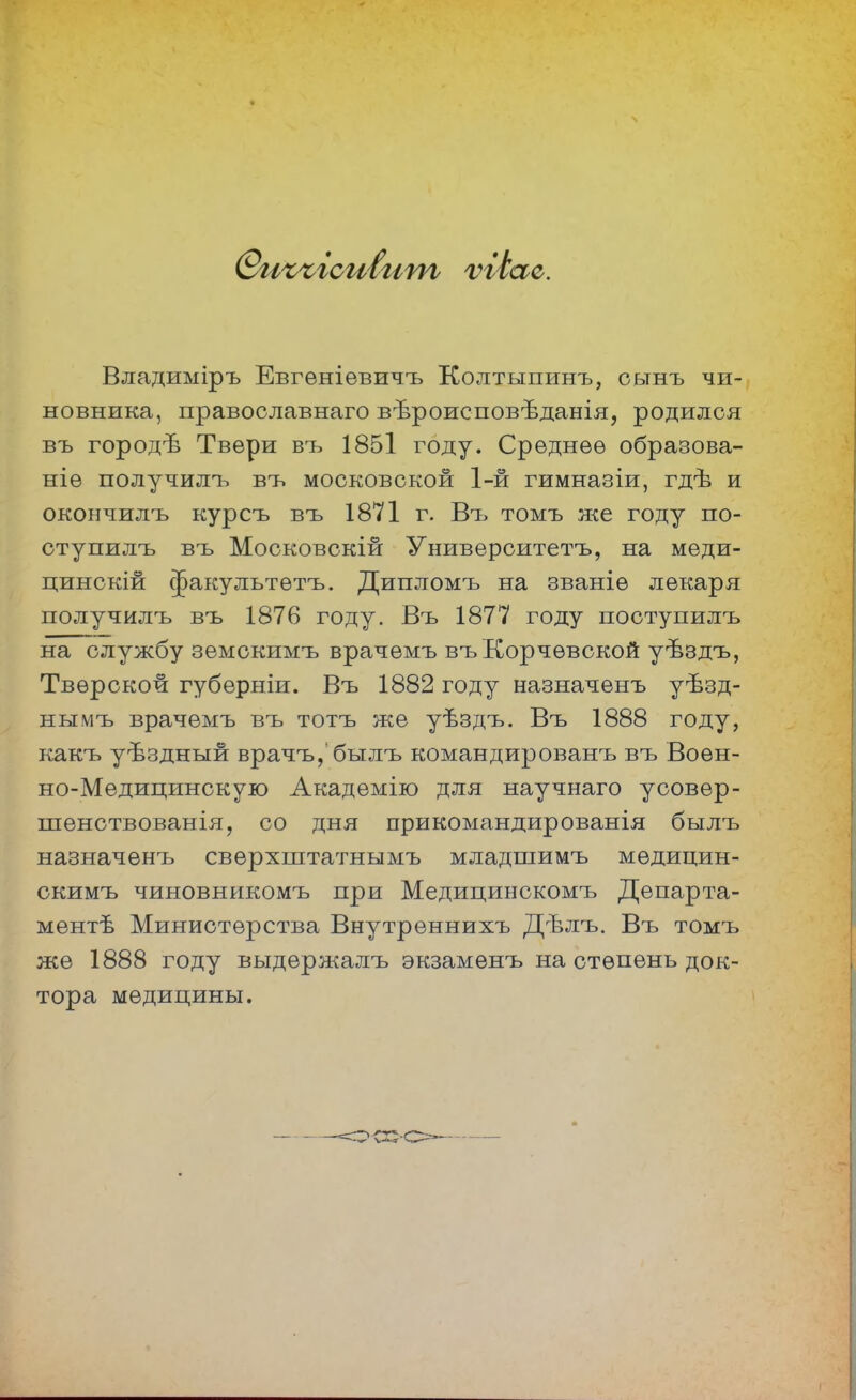 Владиміръ Евгеніевичъ Колтыпинъ, сьтнъ чи- новника, православнаго вѣроисповѣданія, родился въ городѣ Твери въ 1851 году. Среднее образова- ніе получилъ въ московской 1-й гимназіи, гдѣ и окончилъ курсъ въ 1871 г. Въ томъ же году по- ступилъ въ Московскій Университетъ, на меди- цинскій ^акультѳтъ. Дипломъ на званіѳ лекаря получилъ въ 1876 году. Въ 1877 году поступилъ на службу земскимъ врачемъ въКорчѳвской уѣздъ, Тверской губерніи. Въ 1882 году назначенъ уѣзд- нымъ врачемъ въ тотъ же уѣздъ. Въ 1888 году, какъ уѣздный врачъ, былъ командированъ въ Воен- но-Медицинскую Академію для научнаго усовер- шенствованія, со дня прикомандированія былъ назначенъ сверхштатнымъ младшимъ мѳдицин- скимъ чиновникомъ при Медицинскомъ Департа- мент Министерства Внутреннихъ Дѣлъ. Въ томъ же 1888 году выдержалъ экзаменъ на степень док- тора медицины.