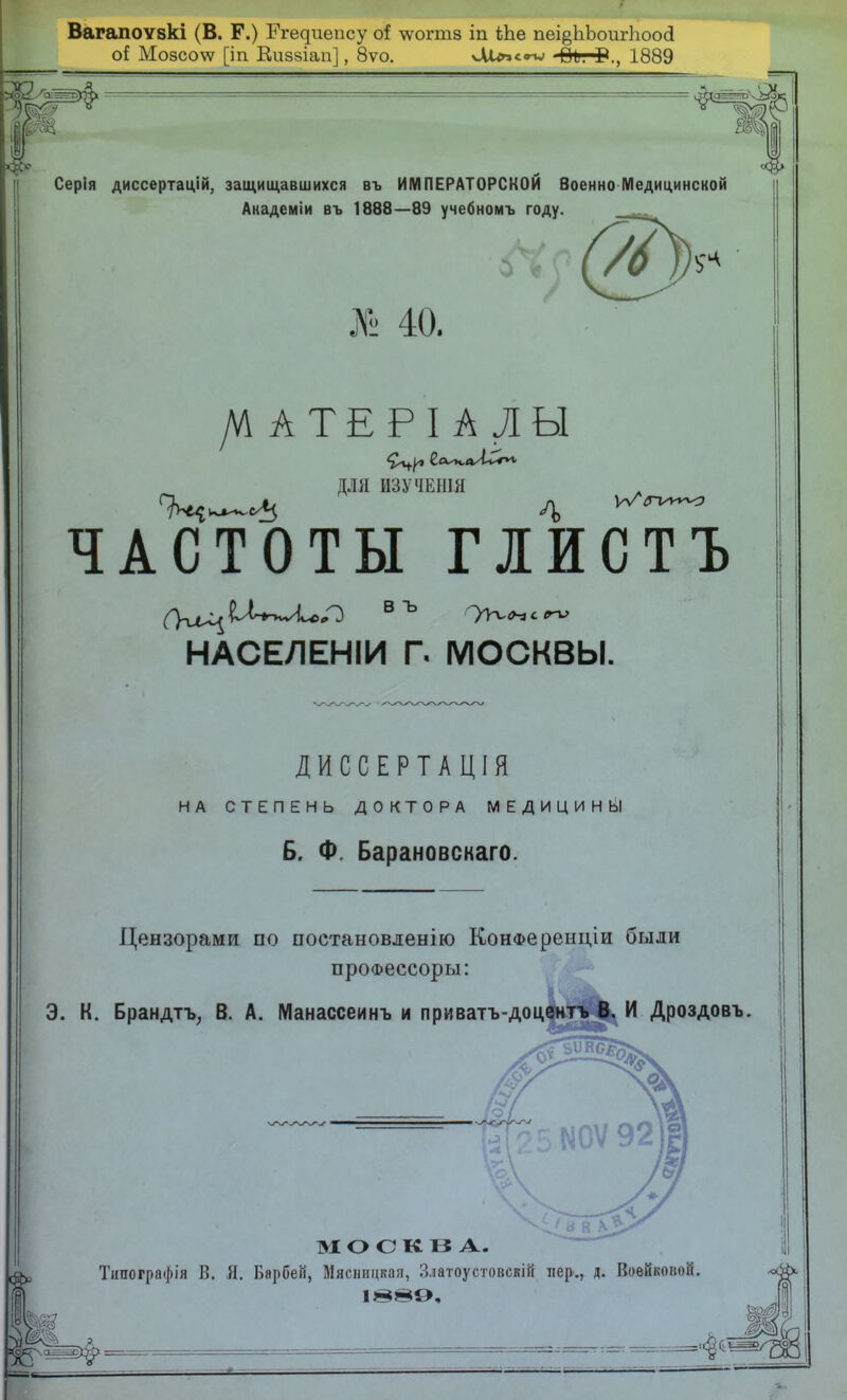 Вагапоѵзкі (В. Р.) Егедиепсу о{ \ѵогтз іп Ше пеі^ЬЪоигЪоосІ о! Мозсо\ѵ [іп Киззіап], 8ѵо. >Міп<.г» Во. Г., 1889 * -« Серія диссертацій, защищавшихся въ ИМПЕРАТОРСКОЙ Военно Медицинской Академіи въ 1888—89 учебномъ году. » 40. /ѴІАТЕРІАЛЫ ДЛЯ ИЗУЧЕШЯ ЧАСТОТЫ пистъ НАСЕЛЕНІИ Г. МОСКВЫ. ДИССЕРТАЦІЯ НА СТЕПЕНЬ ДОКТОРА МЕДИЦИН Ь1! Б. Ф Барановскаго. Цензорами по постановлению КонФеренціи были проФессоры: Э. К. Брандтъ, В. А. Манассеинъ и приватъ-доцентъ В. И Дроздовъ. I МОСКВА. Тішографія В. Я. Барбеіі, Мясницкая, Златоустовскій лер„ Д. Воейковой.