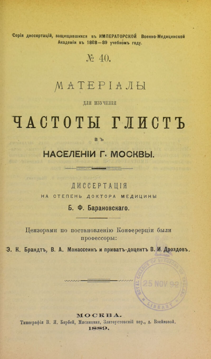 Серія диссертацій, защищавшихся въ ИМПЕРАТОРСКОЙ Военно-Медицинской Академіи въ 1888—89 учебнбмъ году. № 40. /^АТЕРІАЛЫ ДЛЯ ИЗУЧЕНШ ЧАСТОТЫ ГІЙСТЪ в ъ НАСЕЛЕНІИ Г. МОСКВЫ. ДИССЕРТАЦІЯ НА СТЕПЕНЬ ДОКТОРА МЕДИЦИНЫ Б. Ф. Барановскаго. Цензорами по постановленію КонФерерціи были проФессоры: Э. К. Брандтъ, В. А. Манассеинъ и приватъ-доцентъ В. И. Дроздовъ. МОСКВА. Тнпоірафія В. Я. Барбей, Мясницкая, Златоустовскій пер., д. Воейковой.