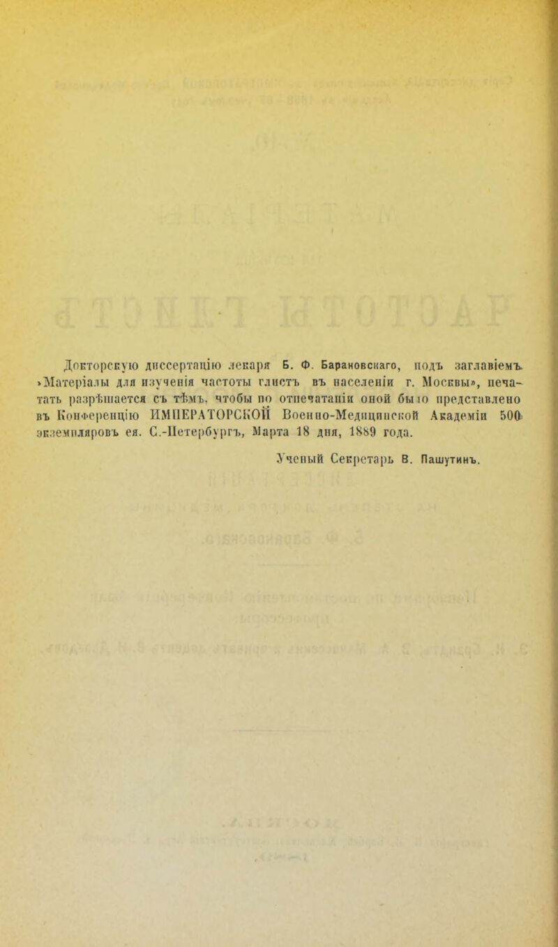 Докторскую диссертацию лекаря Б. Ф. Барановснаго, іюдъ лаглавіемъ. >Матѳріалы для изученія частоты глистъ въ паселеніи г. Москвы», печа- тать разрѣшаетсі съ тѣмь. чтобы по отнечатаніи оной бы ю представлено въ КонФеренцію ИМПЕРАТОРСКОЙ Военио-Медицпиской Академін 50& ок.іемііляровь ея. С.-Нетербургъ, Марта 18 дня, 1889 года. Ученый Секретарь в. Пашутинъ.