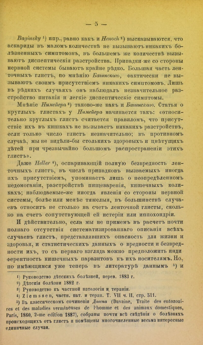Ваціпвку 1) нпр., равно какъ ъНепосІъ*) высказываются, что аскариды въ маломъ количествѣ не вызываютъ никакихъ бо- лѣзненныхъ симптомовъ, въ большемъ же количествѣ вызы- ваютъ диспептическія разстройства. Припадки-же со стороны нервной системы бываютъ крайне рѣдко. Большая часть лен- точныхъ глистѣ, по мнѣнію Баіинскаю, Фактически не вы- зываютъ своимъ присутствіемъ никакихъ симптомовъ. Лишь въ рѣдкихъ случаяхъ онъ наблюдалъ незначительное раз- стройство питанія и легкіе диспептическіе симптомы. Мнѣніе Нимейера8) таково-же какъ и Багинс/саго. Статья о круглыхъ глистахъ у Нимейера, начинается такъ: «относи- тельно круглыхъ глистъ считается правиломъ, что присут- ствіе ихъ въ кишкахъ не вызываетъ никакихъ разстройствъ, если только число глистъ незначительно; въ противномъ случаѣ, мы не видѣли-бы столькихъ здоровыхъ и цвѣтущихъ дѣтей при чрезвычайно большомъ распространеніи этихъ глистъ». Даже Неііег 4), оспаривающій полную безвредность лен- точныхъ глистъ, въ числѣ припадковъ вызваемыхъ иногда ихъ присутствіемъ, упоминаетъ лишь о неопредѣленномъ педомоганіи, разстройствѣ пищеваренія, кишечныхъ коли- кахъ; наблюдаемые-же иногда явленія со стороны нервной системы, болѣе или менѣе тяжелыя, въ большинствѣ случа- евъ относитъ не столько на счетъ ленточной глисты, сколь- ко на счетъ сопутствующей ей истеріи или иппохондріи. И действительно, если мы не примемъ въ расчетъ почти полнаго отсутствія систематизированнаго описанія всѣхъ случаевъ глистъ, представлявшихъ опасность для жизни и здоровья, и статистическихъ данныхъ о вредности и безвред- ности ихъ, то съ перваго взгляда можно предположить инди Ферентность кишечныхъ паразитовъ къ ихъ носителямъ. Но, по имѣющимся уже теперь въ литературѣ даннымъ 5) и і) Руководство дѣтскихъ болѣзней, перев. 1883 г. 8) Дѣтсвія болѣзни 1882 г. з) Руководство къ частной патологіи и тераиіи. *) Хіетзвеп, части, пат. и теран. Т. ѴИ ч. II, стр. 511. •>) Въ классическомъ сочинеиіи Давена (Баѵаіпе, Тгаііе (1е§ епіохоаі- гез еі сіея таЫіез ѵегтіпеизез <1е 1'Ьотте еі (1е§ апітаііх (іотезіісціез, Рагіз, 1860, 2-те ешЧіоп 1887), собраны почти всѣ свѣдѣнія о болѣзняхъ происходящихъ отъ глистъ и помѣщены многочисленные весьма интересные единичные случаи.