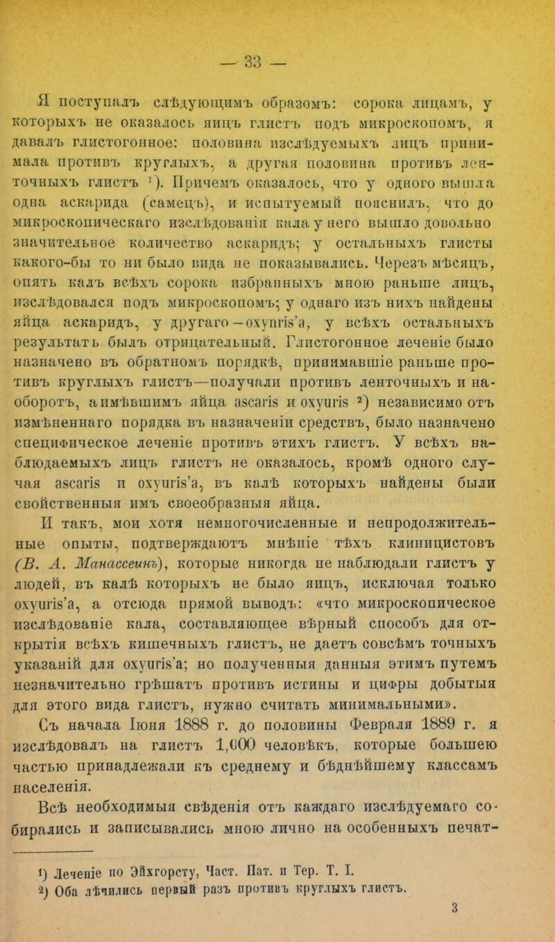 Я поступал» слѣдующимъ образомъ: сорока лицамъ, у которыхъ не оказалось яицъ глиетъ подъ микроскопомъ, я давалъ глистогонное: половина, изелѣдуемыхъ лицъ прини- мала противъ круглыхъ, а другая половина иротивъ лон- точныхъ глиетъ '). Причемъ оказалось, что у одного вышла одна аскарида (самецъ), и испытуемый пояснилъ, что до микросконическаго изслѣдованія нала у него вышло довольно значительное количество аскаридъ; у остальныхъ глисты какого-бы то ни было вида не показывались. Черезъ мѣсяцъ, опять калъ всѣхъ сорока избраиныхъ мною раньше лицъ, пзслѣдовался подъ микроскопомъ- у однаго изъ нихъ найдены яйца аскаридъ, у другаго — охуппз'а, у всѣхъ остальныхъ результат!» былъ отрицательный. Глистогонное леченіе было назначено въ обратномъ порядкѣ, принимавшіе раньше про- тивъ круглыхъ глиетъ—получали противъ ленточныхъ и на- оборотъ, аимѣвшимъ яйца азсагіз и охуигіз 2) независимо отъ нзмѣненнаго порядка въ назначеніи средствъ, было назначено специфическое леченіе противъ этихъ глиетъ. У всѣхъ ва- блюдаемыхъ лицъ глиетъ не оказалось, кромѣ одного слу- чая азсагіз и охупга'а, въ калѣ которыхъ найдены были свойственныя имъ своеобразныя яйца. И такъ, мои хотя немногочисленные и непродолжитель- ные опыты, подтверждаютъ мнѣніе тѣхъ клиницистовъ (В. А. Манассеино), которые никогда не наблюдали глиетъ у людей, въ калѣ которыхъ не было яицъ, исключая только охуапз'а, а отсюда прямой выводъ: «что микроскопическое изслѣдованіе кала, составляющее вѣрный сиособъ для от- крытія всѣхъ кишечныхъ глиетъ, не даетъ совсѣмъ точныхъ указаній для охуштУа; но полученныя данный этимъ путемъ незначительно грѣшатъ противъ истины и циФры добытыя для этого вида глиетъ, нужно считать минимальными)). Съ начала Іюня 1888 г. до половины Февраля 1889 г. я изслѣдовалъ на глиетъ 1,000 человѣкъ, которые большею частью принадлежали къ среднему и бѣднѣйшему классамъ населенія. Всѣ необходимыя свѣденія отъ каждаго изслѣдуемаго со- бирались и записывались мною лично на особенныхъ печат- *) Лечепіе по ЭВхгорсту, Част. Пат. п Тер. Т. I. 2) Оба лѣчидись первый разъ противъ круглыхъ глиетъ. 3