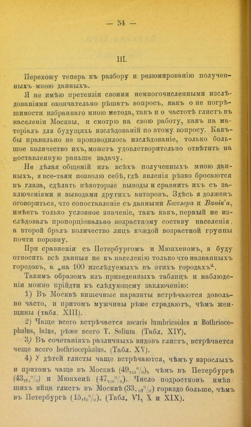 Ш. Перехожу теперь къ разбору и резюмированію получен- ныхъ мною данныхъ. Я не имѣю претензіи своими немногочисленными изслѣ- дованіями окончательно рѣшатъ вопросъ, какъ о не погрѣ- шимости избраннаго мною метода, такъ и о частотѣ глистъ въ населеніи Москвы, и смотрю на свою работу, какъ на ма- теріалъ для будущихь изслѣдованій по этому вопросу. Какъ- бы правильно не производилось изслѣдованіе, только боль- шое количество ихъ, можетъ удовлетворительно отвѣтить на поставленную раньше задачу. Не дѣлая общеній изъ всѣхъ полученныхъ мною дан- ныхъ, я все-таки позволю себѣ, гдѣ явленія рѣзко бросаются въ глаза, сдѣлать нѣкоторые выводы и сравнить ихъ съ за- ключениями и выводами другихъ авторовъ. Здѣсь я долженъ оговориться, что сопоставленіе съ данными Кесслера и Вапіка^ имѣетъ только условное значеніе, такъ какъ, первый не из- слѣдовалъ пропорціональао возрастному составу населенія, а второй бралъ количество лицъ каждой возрастной группы почти поровну. При сравненіи съ Петербургомъ и Мюнхеномъ, я буду относить всѣ данныя не къ иаселенію только что названиыхъ городовъ, а „на 100 изслѣдуемыхъ въ этихъ городахъа. Такимъ образомъ изъ приведенныхъ таблицъ и наблюде- ніи можно прійдти къ слѣдующему заключенію: 1) Въ Москвѣ кишечные паразиты встрѣчаются доволь- но часто, и притомъ мужчины рѣже страдаютъ, чѣмъ жен- щины (табл. XIII). 2) Чаще всего встрѣчается азсагіз ІитЬгісоісіей и ВоШгіосе- рііаіпз, 1а1и§, рѣже всего Т. ЗоШпп. (Табл. Х1У). '6) Въ сочетаніяхъ различныхь видовъ глистъ, встрѣчается чеще всего Ьоііігіосерііаіия. (Табл. XV). 4) У дѣтей глисты чаще встрѣчаются, чѣмъ у взрослыхъ и притомъ чаще въ Москвѣ (49,55%), чѣмъ въ Петербургѣ (43,7,,(70) и Мюнхенѣ (47,.,/' '„). Число подростковъ имѣв шихъ яйца глистъ въ Москвѣ (33,07° 0) гораздо больше, чѣмъ въ Петербурга (15,1о%). (Табл. VI, X и XIX).