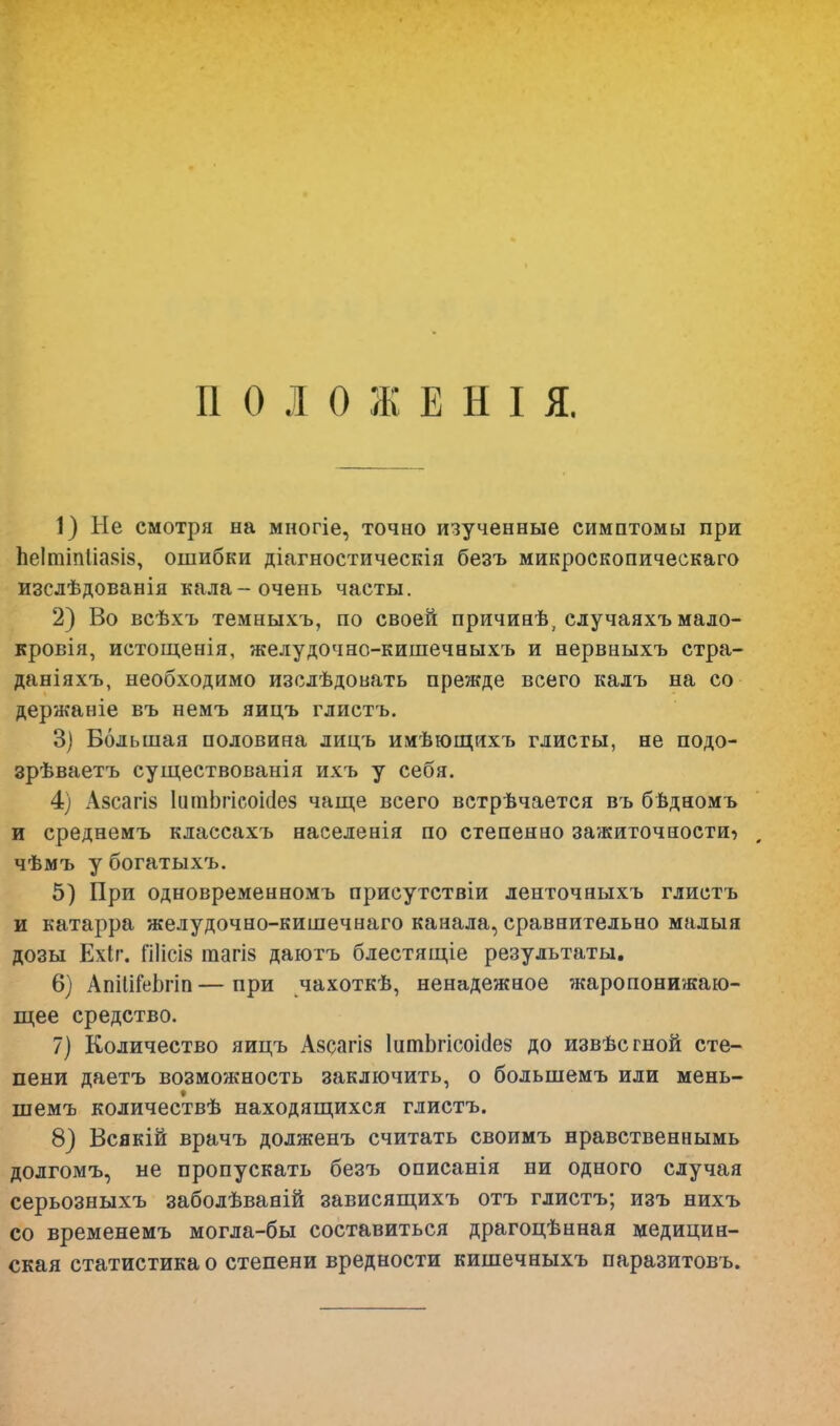 ПОЛОЖЕНІЯ. 1) Не смотря на многіе, точно изученные симптомы при ЬеІтіпІіа$І8, ошибки діагностическія безъ микроскопическаго изслѣдованія кала-очень часты. 2) Во всѣхъ темныхъ, по своей причинѣ, случаяхъ мало- кровія, истощенія, желудочно-кишечныхъ и нервныхъ стра- даніяхъ, необходимо изслѣдовать прежде всего калъ на со держаніе въ немъ яицъ глистъ. 3) Большая половина лицъ имѣющихъ глисты, не подо- зрѣваетъ существованія ихъ у себя. 4) А§сагІ8 ІашЬгісоісІез чаще всего встрѣчается въ бѣдномъ и среднемъ классахъ населения по степенао зажиточности^ , чѣмъ у богатыхъ. 5) При одновременномъ присутствіи ленточныхъ глистъ и катарра желудочно-кишечнаго канала, сравнительно малыя дозы Ехіг. ГШсІ8 тагІ8 даютъ блестящіе результаты. 6) АпшТеЬгіп — при чахоткѣ, ненадежное жаропонижаю- щее средство. 7) Количество яицъ Азсагіз ІитЬгісоісІез до извѣсгной сте- пени даетъ возможность заключить, о большемъ или мень- шемъ количествѣ находящихся глистъ. 8) Всякій врачъ долженъ считать своимъ нравственнымь долгомъ, не пропускать безъ описанія ни одного случая серьозныхъ заболѣваній зависящихъ отъ глистъ; изъ нихъ со временемъ могла-бы составиться драгоцѣнная медицин- ская статистика о степени вредности кишечныхъ паразитовъ.