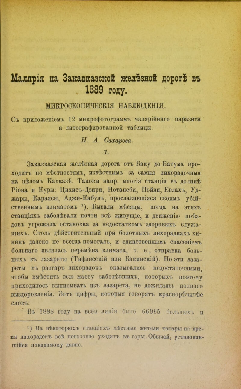 Малярія на Закавказской желѣзной дорогѣ въ . 1889 году. МИКРОСКОПИЧЕСКІЯ НАБЛЮДЕНІЯ. Съ приложеніемъ 12 микрофотограммъ малярійнаго паразита и литографированной таблицы. Н. А. Сахарова. 1. Закавказская желѣзная дорога отъ Баку до Батума про- ходитъ по мѣстностямъ, извѣстнымъ за самыя лихорадочныя на цѣломъ Кавказѣ. Таковы напр. многія станціи въ долинѣ Ріона и Куры: Цихисъ-Дзири, Нотанеби, Поили, Евлахъ, Уд- жары, Караясы, Аджи-Кабулъ, прославившіяся своимъ убій- ственнымъ климатомъ г). Бывали мѣсяцы, когда на этихъ станціяхъ заболѣвали почти всѣ живущіе, и движенію поѣз- довъ угрожала остановка за недостаткомъ здоровыхъ служа- щихъ. Столь дѣйствительный при болотныхъ лихорадкахъ хи- нинъ далеко не всегда помогалъ, и единственнымъ спасеніемъ болънаго являлась перемѣна климата, т. е., отправка боль- ныхъ въ лазареты (Тифлисскій или Бакинскій). Но эти лаза- реты въ разгаръ лихорадокъ оказывались недостаточными, чтобы вмѣстить всю массу заболѣвшихъ, которыхъ поэтому приходилось выписывать изъ лазарета, не дожидаясь полнаго выздоровленія. Вотъ цифры, которыя говорятъ краснорѣчивѣе словъ: Въ 1888 году на всей линіи было 66965 больныхъ и 1) На нѣкоторыхъ станціяхъ мѣстные жители татары т вре- мя лихорадокъ всѣ пого ювпо уходятъ въ горы, Обычай, установив- шійся повидимому давно.