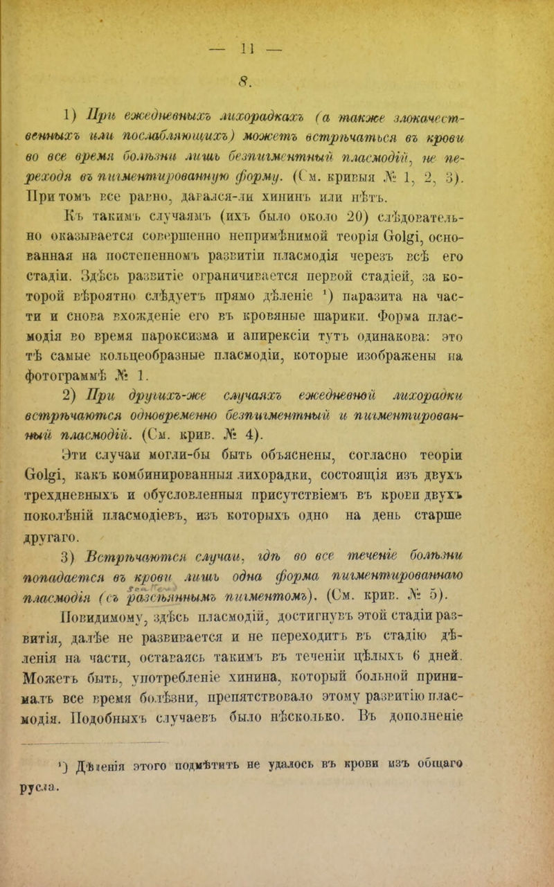 1) При ежедневныхъ лихорадкахъ (а также злокачест- венныхъ или послабляющихъ) можетъ встрѣчаться въ крови во все время болѣзни лишь безпигментный пласмодій, не пе- реходя въ пигментированную форму. (См. кривыя № 1, 2, 3). Притомъ все равно, давался-ли хининъ или нѣтъ. Къ такимъ случаямъ (ихъ было около 20) слѣдователь- но оказывается совершенно непримѣнимой теорія Соі&і, осно- ванная на постепенномъ развитіи пласмодія черезъ всѣ его стадіи. Здѣсь развитіе ограничивается первой стадіей, за ко- торой вѣроятно слѣдуетъ прямо дѣленіе ’) паразита па час- ти и снова вхожденіе его въ кровяные шарики. Форма плас- модія во время пароксизма и апирексіи тутъ одинакова: это тѣ самые кольцеобразные пласмодій, которые изображены на фотограммѣ № 1. 2) При другихъ-же случаяхъ ежедневной лихораоки встрѣчаются обновремепно безпигментный и пигментирован- ный пласмодій. (См. крив. № 4). Эти случаи могли-бы быть объяснены, согласно теоріи Ооі^і, какъ комбинированныя лихорадки, состоящія изъ двухъ трехдневныхъ и обусловленныя присутствіемъ въ кроЕп двухъ поколѣній пласмодіевъ, изъ которыхъ одно на день старше другаго. 3) Встрѣчаются случаи, гдѣ во все теченіе болѣзни попадается въ крови лишь одна форма пигментированною пласмодія (съ разсѣяннымъ пигментомъ). (См. крив. Л: 5). Невидимому, здѣсь пласмодій, достигнувъ этой стадіи раз- витія, далѣе не развивается и не переходитъ въ стадію дѣ- ленія на части, оставаясь такимъ въ теченіи цѣлыхъ (> дней. Можетъ быть, употребленіе хинина, который больной прини- малъ все время болѣзни, препятствовало этому развитію плас- модія. Подобныхъ случаевъ было нѣсколько. Въ дополненіе ') Дѣ ненія этого подмѣтить не удалось въ крови изъ общаго русла.