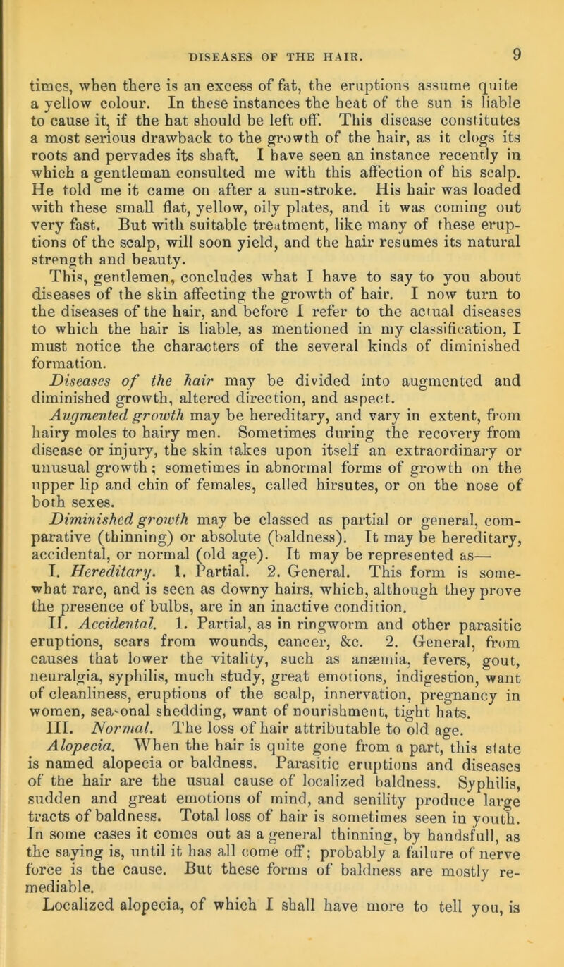 times, when there is an excess of fat, the eruptions assume quite a yellow colour. In these instances the heat of the sun is liable to cause it, if the hat should be left off. This disease constitutes a most serious drawback to the growth of the hair, as it clogs its roots and pervades its shaft. I have seen an instance recently in which a gentleman consulted me with this affection of his scalp. He told me it came on after a sun-stroke. His hair was loaded with these small flat, yellow, oily plates, and it was coming out very fast. But with suitable ti-eatment, like many of these erup- tions of the scalp, will soon yield, and the hair resumes its natural strength and beauty. This, gentlemen, concludes what I have to say to you about diseases of the skin affecting the growth of hair. I now turn to the diseases of the hair, and before I refer to the actual diseases to which the hair is liable, as mentioned in my classification, I must notice the characters of the several kinds of diminished formation. Diseases of the hair may be divided into augmented and diminished growth, altered direction, and aspect. Augmented growth may be hereditary, and vary in extent, from hairy moles to hairy men. Sometimes during the recovery from disease or injury, the skin takes upon itself an extraordinary or unusual growth ; sometimes in abnormal forms of growth on the upper lip and chin of females, called hirsutes, or on the nose of both sexes. Diminished growth may be classed as partial or general, com- parative (thinning) or absolute (baldness). It may be hereditary, accidental, or normal (old age). It may be represented as— I. Hereditary. 1. Partial. 2. General. This form is some- what rare, and is seen as downy hairs, which, although they prove the presence of bulbs, are in an inactive condition. II. Accidental. 1. Partial, as in ringworm and other parasitic eruptions, scars from wounds, cancer, &c. 2. General, from causes that lower the vitality, such as anaemia, fevers, gout, neuralgia, syphilis, much study, great emotions, indigestion, want of cleanliness, eruptions of the scalp, innervation, pregnancy in women, sea-onal shedding, want of nourishment, tight hats. III. Normal. The loss of hair attributable to old age. Alopecia. When the hair is quite gone from a part, this state is named alopecia or baldness. Parasitic eruptions and diseases of the hair are the usual cause of localized baldness. Syphilis, sudden and great emotions of mind, and senility produce large tracts of baldness. Total loss of hair is sometimes seen in youth. In some cases it comes out as a general thinning, by handsfull, as the saying is, until it has all come off; probably a failure of nerve force is the cause. But these forms of baldness are mostly re- mediable. Localized alopecia, of which I shall have more to tell you, is