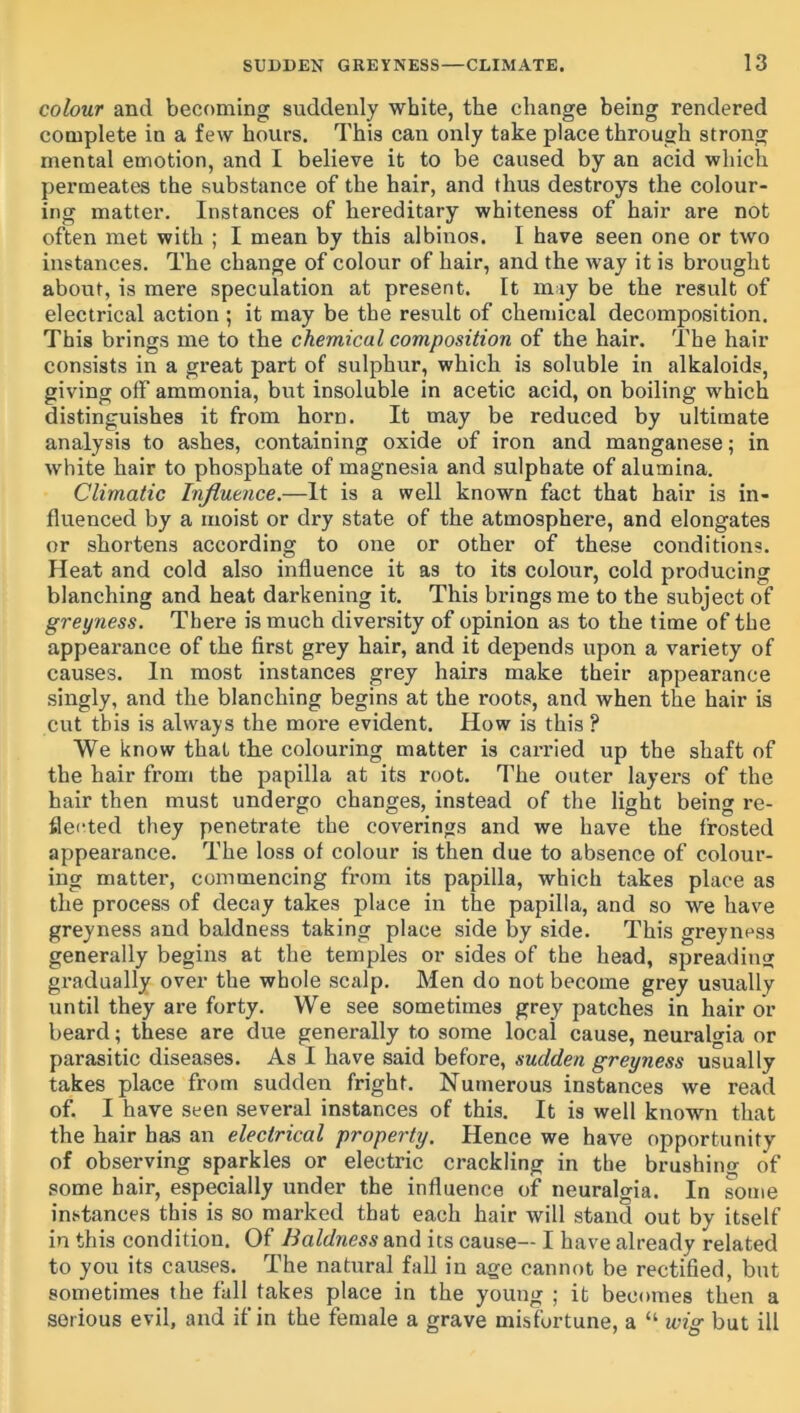 colour and becoming suddenly white, the change being rendered complete in a few hours. This can only take place through strong mental emotion, and I believe it to be caused by an acid which permeates the substance of the hair, and thus destroys the colour- ing matter. Instances of hereditary whiteness of hair are not often met with ; I mean by this albinos. I have seen one or two instances. The change of colour of hair, and the way it is brought about, is mere speculation at present. It may be the result of electrical action ; it may be the result of chemical decomposition. This brings me to the chemical composition of the hair. The hair consists in a great part of sulphur, which is soluble in alkaloids, giving off ammonia, but insoluble in acetic acid, on boiling which distinguishes it from horn. It may be reduced by ultimate analysis to ashes, containing oxide of iron and manganese; in white hair to phosphate of magnesia and sulphate of alumina. Climatic Influence.—It is a well known fact that hair is in- fluenced by a Mioist or dry state of the atmosphere, and elongates or shortens according to one or other of these conditions. Heat and cold also influence it as to its colour, cold producing blanching and heat darkening it. This brings me to the subject of greyness. There is much diversity of opinion as to the time of the appearance of the first grey hair, and it depends upon a variety of causes. In most instances grey hairs make their appearance singly, and the blanching begins at the roots, and when the hair is cut this is always the more evident. How is this ? We know that the colouring matter is carried up the shaft of the hair from the papilla at its root. The outer layers of the hair then must undergo changes, instead of the light being i*e- fle(!ted they penetrate the coverings and we have the frosted appearance. The loss of colour is then due to absence of colour- ing matter, commencing from its papilla, which takes place as the process of decay takes place in the papilla, and so we have greyness and baldness taking place side by side. This greyness generally begins at the temples or sides of the head, spreading gradually over the whole scalp. Men do not become grey usually until they are forty. We see sometimes grey patches in hair or beard; these are due generally to some local cause, neuralgia or parasitic diseases. As I have said before, sudden greyness usually takes place from sudden fright. Numerous instances we read of. I have seen several instances of this. It is well known that the hair has an electrical property. Hence we have opportunity of observing sparkles or electric crackling in the brushing of some hair, especially under the influence of neuralgia. In some instances this is so marked that each hair will stand out by itself in this condition. Of Baldness and its cause— I have already related to you its causes. The natural fall in age cannot be rectified, but sometimes the fall takes place in the young ; it becomes then a serious evil, and if in the female a grave misfortune, a “ wig but ill