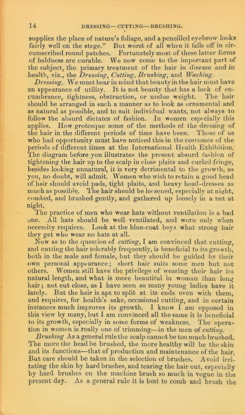 supplies the place of nature’s foliage, and a pencilled eyebrow looks fairly well on the stage,” But worst of all when it falls off in cir- cumscribed round patches. Fortunately most of these latter foi’ms of baldness are curable. We now come to the important part of the subject, the primary treatment of the hair in disease and in health, viz., the Dressing^ Cutting, Brushmg, and Washing. Dressing. We must bear in mind that beauty in the hair must have an appearance of utility. It is not beauty that has a look of en- cumbrance, tightness, obstruction, or undue weight. The hair should be arranged in such a manner as to look as ornamental and as natural as possible, and to suit individual wants, not always to follow the absurd dictates of fashion. In women especially this applies. How grotesque some of the methods of the dressing of the hair in the different periods of time have been. Those of us who had opportunity must have noticed this in the costumes of the periods of different times at the International Health Exhibition. The diagram before you illustrates the present absurd fa^ihion of tightening the hair up to the scalp in close plaits and curled fringe, besides looking unnatural, it is very detrimental to the growth, as you, no doubt, will admit. Women who wish to retain a good head of hair should avoid pads, tight plaits, and heavy head-dresses as much as possible. The hair should be lo( sened, especially at nitiht, combed, and brushed gently, and gathered up loosely in a net at night. The practice of men who wear hats without ventilation is a bad one. All hats should be well ventilated, and worn only when necessity requires. Look at the blue-coat boys what strong hair they get who wear no hats at all. Now as to the question of cutting, I am convinced that cutting, and cutting the hair tolerably frequently, is beneficial to its grow'th, both in the male and female, but they should be guided by their own personal appearance; short hair suits some men but not others. Women still have the privilege of w^earing their hair its natural length, and what is more beautiful in woman than long hair; not cut close, as I have seen so many young ladies have it lately. But the hair is apt to split at its ends even with them, and requires, for health’s sake, occasional cutting, and in certain instances much improves its growth. I know I am opposed in this view by many, but I am convinced all the same it is beneficial to its growth, especially in some forms of weakness. The opera- tion in women is really one of trimming—in the men of cutting. Brushing As a general rule the scalp cannot be too much brushed. The more the head be brushed, the more healthy will be the skin and its functions—that of production and maintenance of the hair. But care should be taken in the selection of brushes. Avoid irri- tating the skin by hard brushes, and tearing the hair out, especially by hard brushes on the machine brush so much in vogue in the present day. As a general rule it is best to comb and brush the