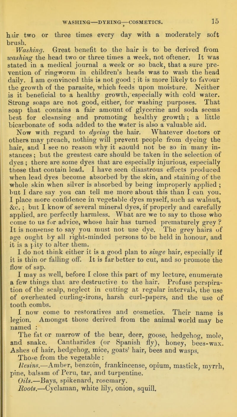 » hair two or three times every day with a moderately soft brush. Washing. Great benefit to the hair is to be derived from washing the head two or three times a week, not oftener. It was stated in a medical journal a week or so back, that a sure pre- vention of ringworm in children’s heads was to wash the head daily. I am convinced this is not good ; it is more likely to favour the growth of the parasite, which feeds upon moisture. Neither is it beneficial to a healthy growth, especially with cold water. Strong soaps are not good, either, for washing purposes. That soap that contains a fair amount of glycerine and soda seems best for cleansing and promoting healthy growth; a little bicarbonate of soda added to the water is also a valuable aid. Now with regard to dyeing the hair. Whatever doctors or others may preach, nothing Avill prevent people from dyeing the hair, and I see no reason why it suould not be so in many in- stances ; but the greatest care should be taken in the selection of dyes ; there are some dyes that are especially injurious, especially those that contain lead. I have seen disastrous effects produced when lead dyes become absorbed by the skin, and staining of the whole skin when silver is absorbed by being improperly applied ; but I dare say you can tell me more about this than I can you. I place more confidence in vegetable dyes myself, such as walnut, &c.; but I know of several mineral dyes, if properly and carefully applied, are perfectly harmless. What are we to say to those who come to us for advice, whose hair has turned prematurely grey ? It is nonsense to say you must not use dye. The grey hairs of age ought by all right-minded persons to be held in honour, and it is a pity to alter them. I do not think either it is a good plan to singe hair, especially if it is thin or falling off. It is far better to cut, and so promote the flow of sap. I may as well, before I close this part of my lecture, enumerate a few things that are destructive to the hair. Profuse perspira- tion of the scalp, neglect in cutting at regular intervals, the use of overheated curling-irons, harsh curl-papers, and the use of tooth combs. I now come to restoratives and cosmetics. Their name is legion. Amongst those derived from the animal woi’ld may be named : The fat or marrow of the bear, deer, goose, hedgehog, mole, and snake. Cantharides (or Spanish fly), honey, bees-wax. Ashes of hair, hedgehog, mice, goats’ hair, bees and wasps. Tho.se from the vegetable : Ilesins.—Amber, benzoin, frankincense, opium, mastick, myrrh, pine, balsam of Peru, tar, and turpentine. Oils.—Bays, spikenard, rosemary. Moots.—Cyclaman, white lily, onion, squill.