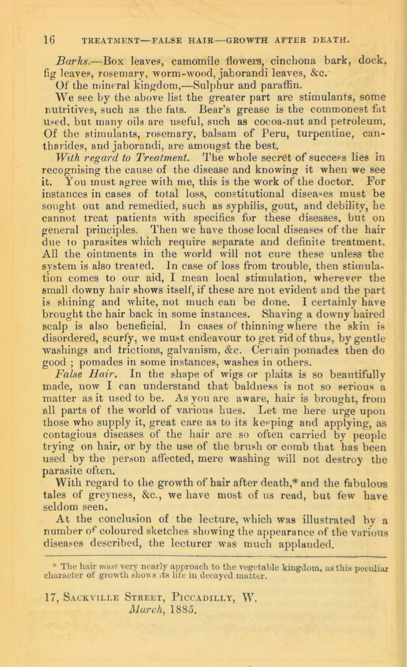 Barks.—Box leaves, camomile flowei’S, cinchona bark, dock, fig leaves, rosemary, worm-wood, jaborandi leaves, &c. Of the mineral kingdom,—Sulphur and paraffin. We see by the above list the greater part are stimulants, some nutritives, such as the fats. Bear’s grease is the commonest fat used, but many oils are useful, such as cocoa-nut and petroleum. Of the stimulants, rosemary, balsam of Peru, turpentine, can- tharides, and jaborandi, are amongst the best. With regard to Treatment. The whole secret of success lies in recognising the cause of the disease and knowing it when we see it. You must agree with me, this is the work of the doctor. For instances in cases of total loss, constitutional disea'^es must be sought out and remedied, such as syphilis, gout, and debility, he cannot treat patients wdth specifics for these diseases, but on general principles. Then we have those local diseases of the hair due to parasites which require separate and definite treatment. All the ointments in the world will not cure these unless the system is also treated. In case of loss from trouble, then stimula- tion comes to our aid, I mean local stimulation, wherever the small downy hair shows itself, if these are not evident and the part is shining and white, not much can be done. I certainly have brought the hair back in some instances. Shaving a downy haired scalp is also beneficial. In cases of thinning where the skin is disordered, scurfy, we must endeavour to get rid of thus, by gentle washings and frictions, galvanism, &c. Certain pomades then do good ; pomades in some instances, washes in others. False Hair. In the shape of wigs or plaits is so beautifully made, now I can understand that baldness is not so serious a matter as it used to be. As you are aware, hair is brought, from all parts of the w^orld of various hues. Let me here urge upon those who supply it, great care as to its keeping and applying, as contagious diseases of the hair are so often carried by people trying on hair, or by the use of the brush or comb that has been used by the person affected, mere washing will not destroy the parasite often. With regard to the growth of hair after death,* and the fabulous tales of greyness, &c., we have most of us read, but few have seldom seen. At the conclusion of the lecture, which was illustrated by a number o^ coloured sketches showing the appearance of the various diseases described, the lecturer was much applauded. * The hair must very nearly approach to the vogrtahle kingdom, as this peculiar character of growth shovs its life iu decayed matter. 17, Sackvii.le Street, Piccadilly, W. March., 1885.