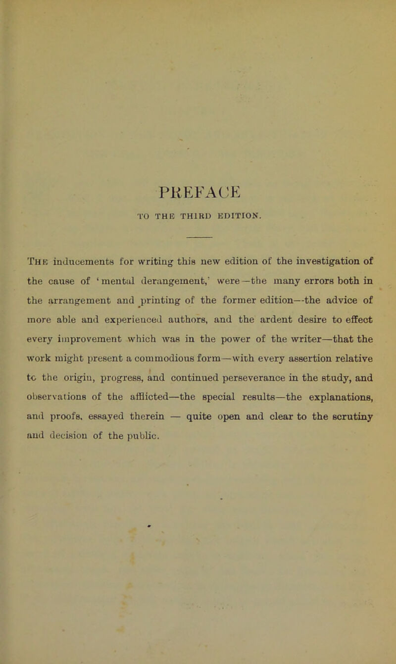 PREFACE TO THIS THIRD EDITION. The inducements for writing- this new edition of the investigation of the cause of ‘mental derangement/ were—the many errors both in the arrangement and printing of the former edition—the advice of more able and experienced authors, and the ardent desire to effect every improvement which was in the power of the writer—that the work might present a commodious form—with every assertion relative to the origin, progress, and continued perseverance in the study, and observations of the afflicted—the special results—the explanations, and proofs, essayed therein — quite open and clear to the scrutiny and decision of the public.