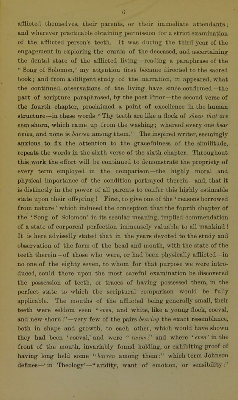 u afflicted themselves, their parents, or their immediate attendants; and wherever practicable obtaining permission for a strict examination of the afflicted person’s teeth. It was during the third year of the engagement in exploring the crania of the deceased, and ascertaining the dental state of the afflicted living—reading a paraphrase of the “ Song of Solomon,” my attention first became directed to the sacred book; and from a diligent study of the narration, it appeared, what the continued observations of the living have since confirmed—the part of scripture paraphrased, by the poet Prior—the second verse of the fourth chapter, proclaimed a point of excellence in the human structure—in these words “ Thy teeth are like a flock of sheep that are even shorn, which came up from the washing; whereof every one bear twins, and none is barren among them.” The inspired writer, seemingly anxious to fix the attention to the gracefulness of the similitude, repeats the words in the sixth verse of the sixth chapter. Throughout this work the effort will be continued to demonstrate the propriety of every term employed in the comparison—the highly moral and physical importance of the condition portrayed therein —and, that it is distinctly in the power of all parents to confer this highly estimable state upon their offspring ! First, to give one of the ‘ reasons borrowed from nature ’ which indueed the conception that the fourth chapter of the ‘ Song of Solomon’ in its secular meaning, implied commendation of a state of corporeal perfection immensely valuable to all mankind ! It is here advisedly stated that in the years devoted to the study and observation of the form of the head and mouth, with the state of the teeth therein - of those who were, or had been physically afflicted—in no one of the eighty seven, to whom for that purpose we were intro- duced, could there upon the most careful examination be discovered the possession of teeth, or traces of having possessed them, in the perfect state to which the scriptural comparison would be fully applicable. The mouths of the afflicted being generally small, their teeth were seldom seen “ even, and white, like a young flock, coeval, and new-shorn—very few of the pairs bearing the exact resemblance, both in shape and growth, to each other, which would have shown they had been ‘ coeval,’ and were “ twinsand where ‘ even' in the front of the mouth, invariably found holding, or exhibiting proof of having long held some barren among them:” which term Johnson defines—‘ in Theology’—“ aridity, want of emotion, or sensibility