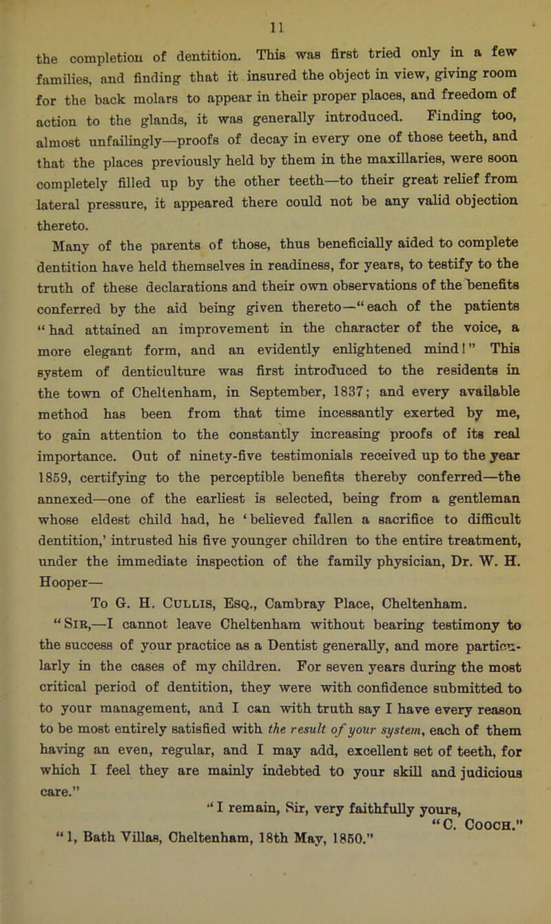 the completion of dentition. This was first tried only in a few families, and finding that it insured the object in view, giving room for the back molars to appear in their proper places, and freedom of action to the glands, it was generally introduced. Finding too, almost unfailingly—proofs of decay in every one of those teeth, and that the places previously held by them in the maxillaries, were soon completely filled up by the other teeth—to their great relief from lateral pressure, it appeared there could not be any valid objection thereto. Many of the parents of those, thus beneficially aided to complete dentition have held themselves in readiness, for years, to testify to the truth of these declarations and their own observations of the benefits conferred by the aid being given thereto—“each of the patients “ had attained an improvement in the character of the voice, a more elegant form, and an evidently enlightened mind!” This system of denticulture was first introduced to the residents in the town of Cheltenham, in September, 1837; and every available method has been from that time incessantly exerted by me, to gain attention to the constantly increasing proofs of its real importance. Out of ninety-five testimonials received up to the year 1859, certifying to the perceptible benefits thereby conferred—the annexed—one of the earliest is selected, being from a gentleman whose eldest child had, he ‘ believed fallen a sacrifice to difficult dentition,’ intrusted his five younger children to the entire treatment, under the immediate inspection of the family physician, Dr. W. H. Hooper— To G. H. Cullis, Esq., Cambray Place, Cheltenham. “Sir,—I cannot leave Cheltenham without bearing testimony to the success of your practice as a Dentist generally, and more particu- larly in the cases of my children. For seven years during the most critical period of dentition, they were with confidence submitted to to your management, and I can with truth say I have every reason to be most entirely satisfied with the result of your system, each of them having an even, regular, and I may add, excellent set of teeth, for which I feel they are mainly indebted to your skill and judicious care.” “ I remain, Sir, very faithfully yours, “C. Cooch.” “1, Bath Villas, Cheltenham, 18th May, 1850.