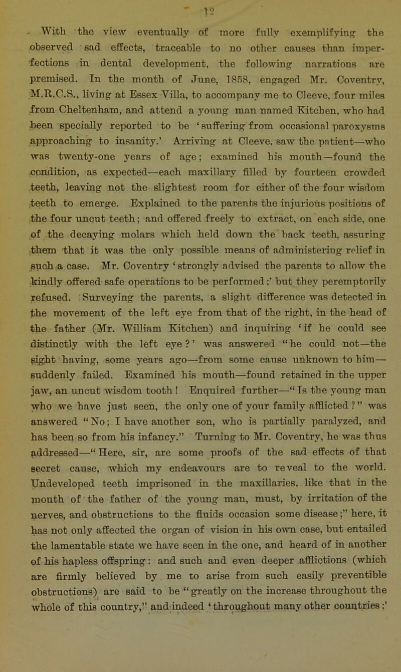 With the view eventually of more fully exemplifying the observed sad effects, traceable to no other causes than imper- fections in dental development, the following narrations are premised. In the month of June, 1858, engaged Mr. Coventry, M.R.C.S., living at Essex Villa, to accompany me to Cleeve, four miles from Cheltenham, and attend a young man named Kitchen, who had been specially reported to be ‘ suffering from occasional paroxysms approaching to insanity.’ Arriving at Cleeve, saw the patient—who was twenty-one years of age; examined his mouth—found the condition, as expected—each maxillary filled by fourteen crowded teeth, leaving not the slightest room for either of the four wisdom teeth to emerge. Explained to the parents the injurious positions of the four uncut teeth; and offered freely to extract, on each side, one of the decaying molars which held down the back teeth, assuring them that it was the only possible means of administering relief in such a case. Mr. Coventry ‘strongly advised the parents to allow the kindly offered safe operations to be performedbut they peremptorily refused. Surveying the parents, a slight difference was detected in the movement of the left eye from that of the right, in the head of the father (Mr. William Kitchen) and inquiring ‘ if he could see distinctly with the left eye?’ was answered “he could not—the Sight having, some years ago—from some cause unknown to him— suddenly failed. Examined his mouth—found retained in the upper jaw, an uncut wisdom tooth ! Enquired further—“ Is the young man who we have just seen, the only one of your family afflicted ?” was answered “No; I have another son, who is partially paralyzed, and has been so from his infancy.” Turning to Mr. Coventry, he was thus addressed— Here, sir, are some proofs of the sad effects of that secret cause, which my endeavours are to reveal to the world. Undeveloped teeth imprisoned in the maxillaries, like that in the mouth of the father of the young man, must, by irritation of the nerves, and obstructions to the fluids occasion some diseasehere, it has not only affected the organ of vision in his own case, but entailed the lamentable state we have seen in the one, and heard of in another of his hapless offspring: and such and even deeper afflictions (which are firmly believed by me to arise from such easily preventible obstructions) are said to be “ greatly on the increase throughout the whole of this country,” and indeed ‘ throughout many other countries