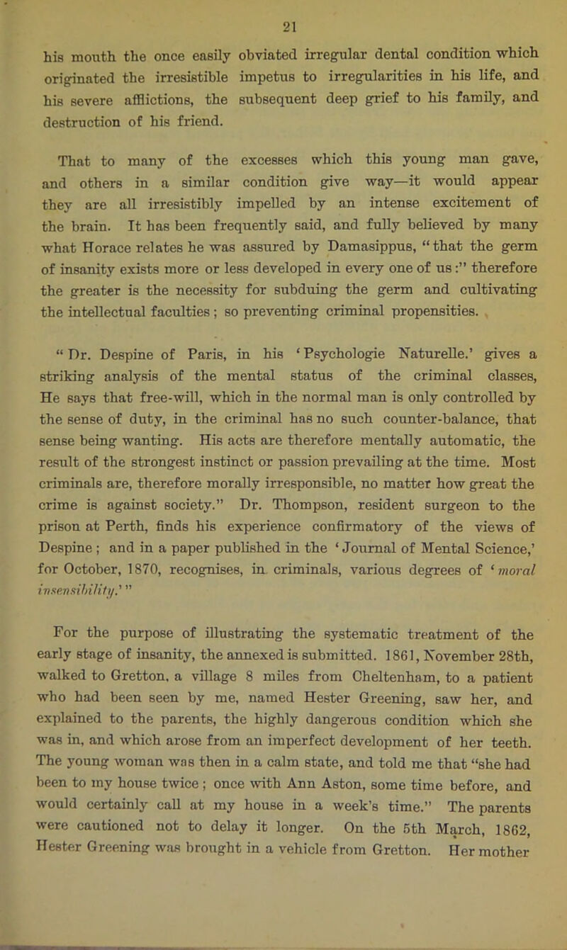 his mouth the once easily obviated irregular dental condition which originated the irresistible impetus to irregularities in his life, and his severe afflictions, the subsequent deep grief to his family, and destruction of his friend. That to many of the excesses which this young man gave, and others in a similar condition give way—it would appear they are all irresistibly impelled by an intense excitement of the brain. It has been frequently said, and fully believed by many what Horace relates he was assured by Damasippus, “that the germ of insanity exists more or less developed in every one of ustherefore the greater is the necessity for subduing the germ and cultivating the intellectual faculties; so preventing criminal propensities. “ T)r. Despine of Paris, in his ‘ Psychologie Naturelle.’ gives a striking analysis of the mental status of the criminal classes, He says that free-will, which in the normal man is only controlled by the sense of duty, in the criminal has no such counter-balance, that sense being wanting. His acts are therefore mentally automatic, the result of the strongest instinct or passion prevailing at the time. Most criminals are, therefore morally irresponsible, no matter how great the crime is against society.” Dr. Thompson, resident surgeon to the prison at Perth, finds his experience confirmatory of the views of Despine ; and in a paper published in the ‘ Journal of Mental Science,’ for October, 1870, recognises, in. criminals, various degrees of ‘moral insensibility.' ” For the purpose of illustrating the systematic treatment of the early stage of insanity, the annexed is submitted. 1861, November 28th, walked to Gretton, a village 8 miles from Cheltenham, to a patient who had been seen by me, named Hester Greening, saw her, and explained to the parents, the highly dangerous condition which she was in, and which arose from an imperfect development of her teeth. The young woman was then in a calm state, and told me that “she had been to my house twice ; once with Ann Aston, some time before, and would certainly call at my house in a week’s time.” The parents were cautioned not to delay it longer. On the 5th March, 1862, Hester Greening was brought in a vehicle from Gretton. Her mother