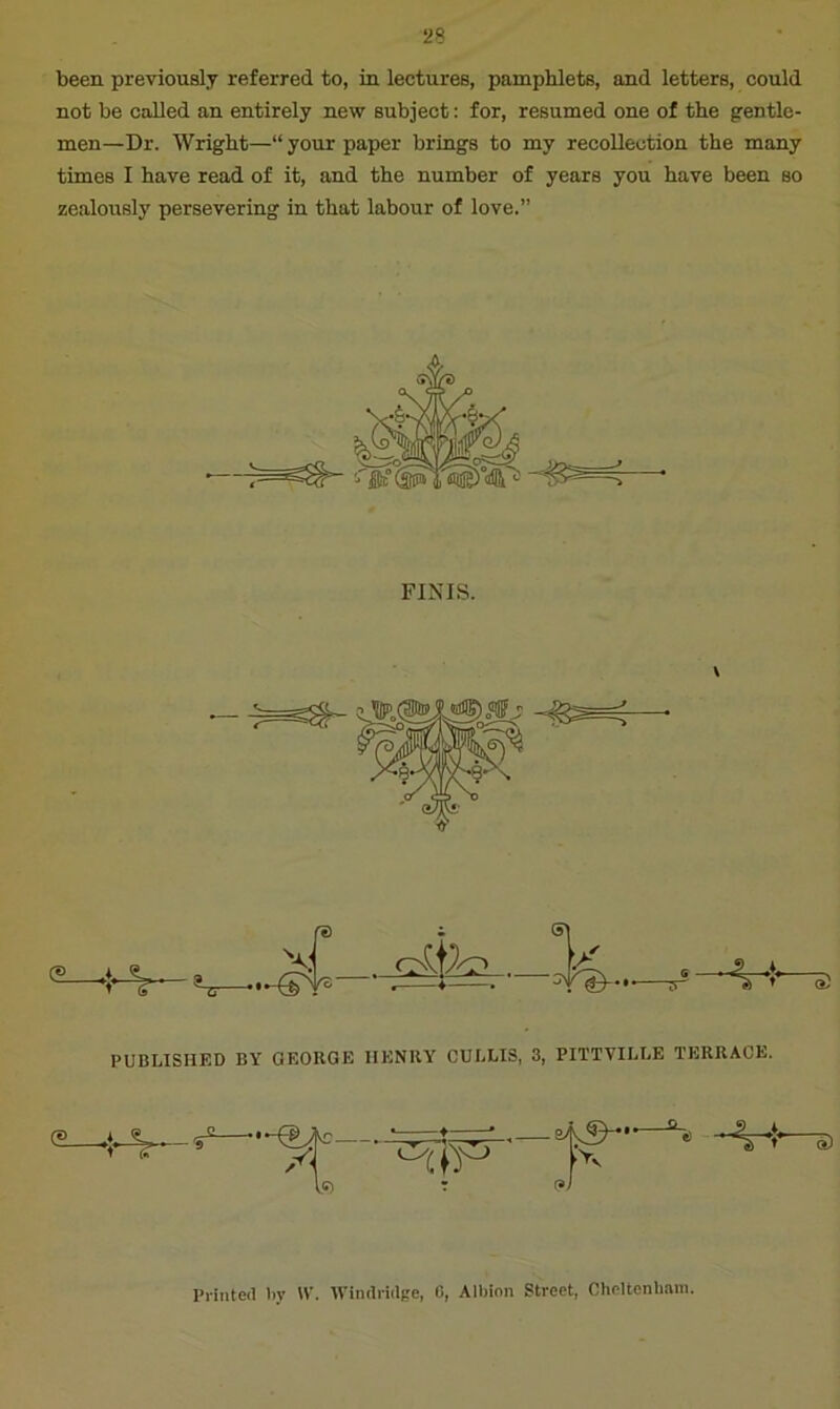 been previously referred to, in lectures, pamphlets, and letters, could not be called an entirely new subject: for, resumed one of the gentle- men—Dr. Wright—“ your paper brings to my recollection the many times I have read of it, and the number of years you have been so zealously persevering in that labour of love.” FINIS. re i PUBLISHED BY GEORGE HENRY CULLIS, 3, PITTYILLE TERRACE. /' to Printed By \Y. Windridge, 0, Albion Street, CheHenbam.