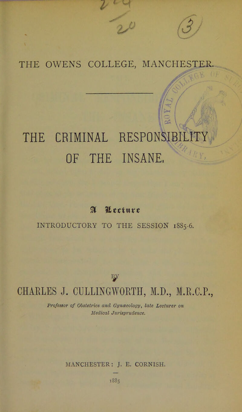 THE OWENS COLLEGE, MANCHESTER. THE CRIMINAL OF THE & Ucctutc INTRODUCTORY TO THE SESSION 1885-6. V CHARLES J. CULLINGWORTH, M.D., M.R.C.P., Profestor of Obstetrics and Gyncccology, late Lecturer on Medical Jurisprudence. MANCHESTER: J. E. CORNISH.