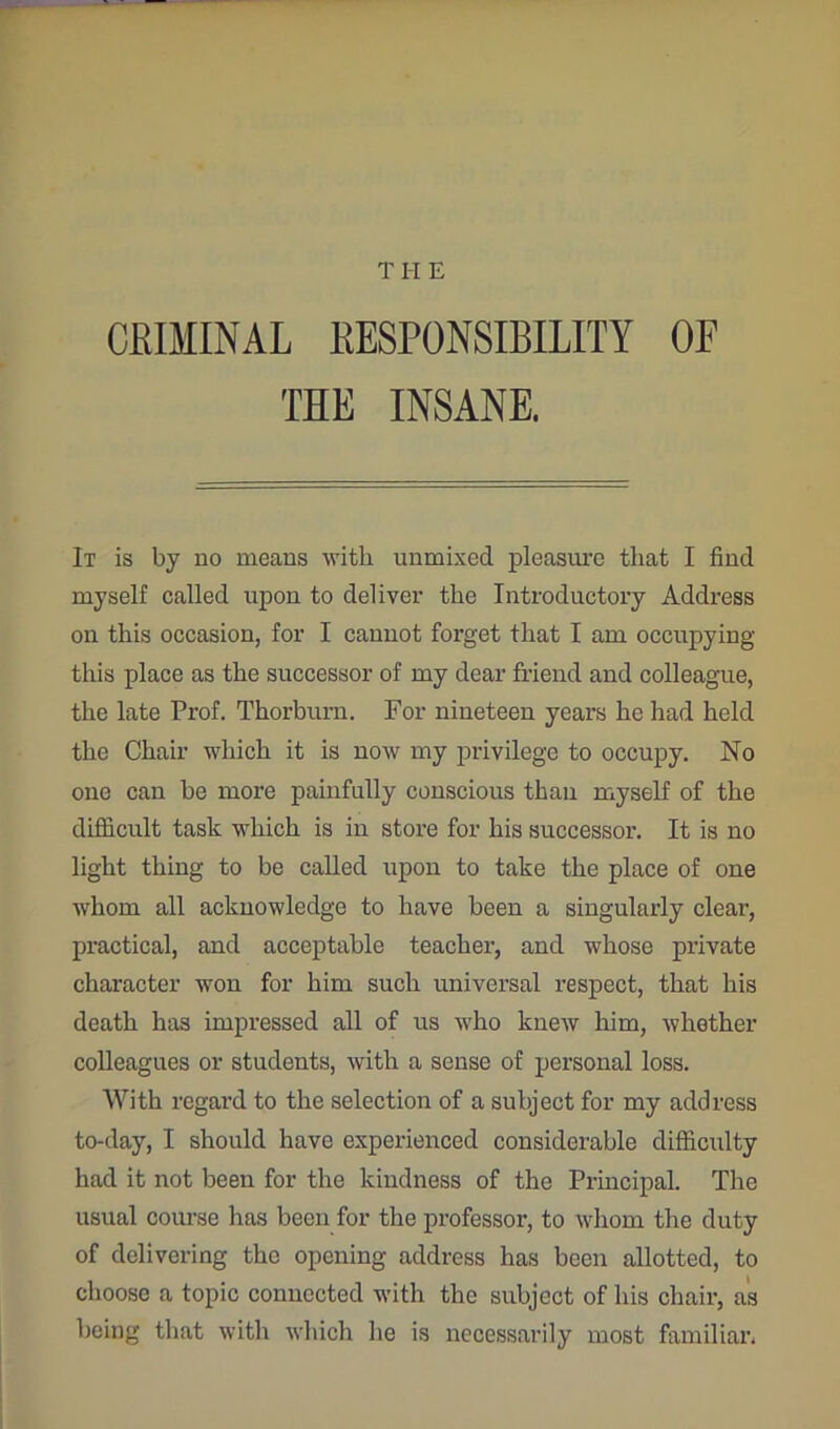 THE CRIMINAL RESPONSIBILITY OE THE INSANE. It is by no means with unmixed pleasure that I find myself called upon to deliver the Introductory Address on this occasion, for I cannot forget that I am occupying this place as the successor of my dear friend and colleague, the late Prof. Thorburn. For nineteen years he had held the Chair which it is now my privilege to occupy. No one can be more painfully conscious than myself of the difficult task which is in store for his successor. It is no light thing to be called upon to take the place of one whom all acknowledge to have been a singularly clear, practical, and acceptable teacher, and whose private character won for him such universal respect, that his death has impressed all of us who knew him, whether colleagues or students, with a sense of personal loss. With regard to the selection of a subject for my address to-day, I should have experienced considerable difficulty had it not been for the kindness of the Principal. The usual corn’se has been for the professor, to whom the duty of delivering the opening address has been allotted, to choose a topic connected with the subject of his chair, as being that with which he is necessarily most familiar.