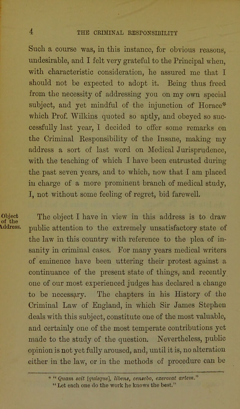 Object of the Address. Such a course was, in this instance, for obvious reasons, undesirable, and I felt very grateful to the Principal when, with characteristic consideration, he assured me that I should not be expected to adopt it. Being thus freed from the necessity of addressing you on my own special subject, and yet mindful of the injunction of Horace* which Prof. Wilkins quoted so aptly, and obeyed so suc- cessfully last year, I decided to offer some remarks on the Criminal Responsibility of the Insane, making my address a sort of last word on Medical Jurisprudence, with the teaching of which I have been entrusted during the past seven years, and to which, now that I am placed in charge of a more prominent branch of medical study, I, not without some feeling of regret, bid farewell. The object I have in view in this address is to draw public attention to the extremely unsatisfactory state of the law in this country with reference to the plea of in- sanity in criminal cases. For many years medical writers of eminence have been uttering their protest against a continuance of the present state of things, and recently one of our most experienced judges has declared a change to be necessary. The chapters in his History of the Criminal Law of England, in which Sir James Stephen deals with this subject, constitute one of the most valuable, and certainly one of the most temperate contributions yet made to the study of the question. Nevertheless, public opinion is not yet fully aroused, and, until it is, no alteration either in the law, or in the methods of procedure can be * “ Quam scit [quisque], libens, centcbo, exerceat artem. “ Let each one do the work he knows the best.”