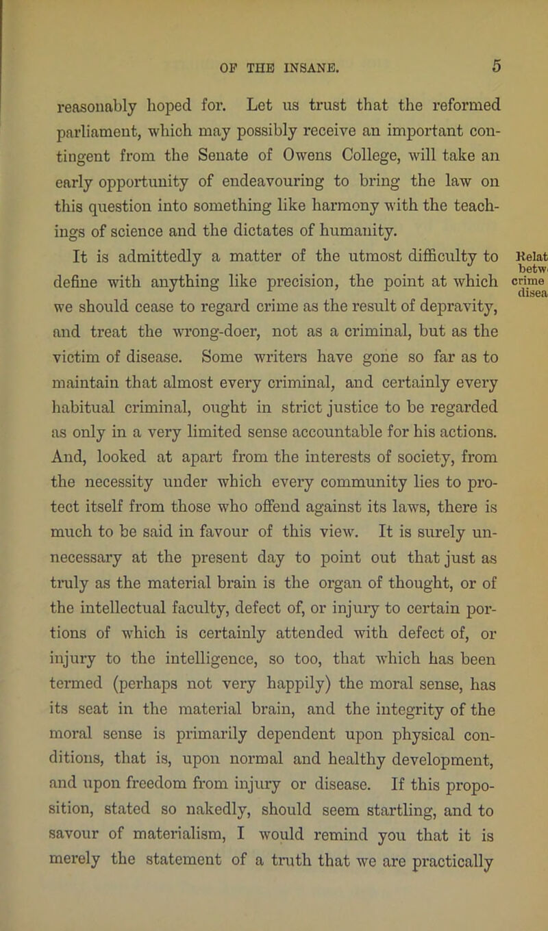 reasonably hoped for. Let us trust that the reformed parliament, which may possibly receive an important con- tingent from the Senate of Owens College, will take an early opportunity of endeavouring to bring the law on this question into something like harmony with the teach- ings of science and the dictates of humanity. It is admittedly a matter of the utmost difficulty to define with anything like precision, the point at which we should cease to regard crime as the result of depravity, and treat the wrong-doer, not as a criminal, but as the victim of disease. Some writers have gone so far as to maintain that almost every criminal, and certainly every habitual criminal, ought in strict justice to be regarded as only in a very limited sense accountable for his actions. And, looked at apart from the interests of society, from the necessity under which every community lies to pro- tect itself from those who offend against its laws, there is much to be said in favour of this view. It is surely un- necessary at the present day to point out that just as truly as the material brain is the organ of thought, or of the intellectual faculty, defect of, or injury to certain por- tions of which is certainly attended with defect of, or injury to the intelligence, so too, that which has been termed (perhaps not very happily) the moral sense, has its seat in the material brain, and the integrity of the moral sense is primarily dependent upon physical con- ditions, that is, upon normal and healthy development, and upon freedom from injury or disease. If this propo- sition, stated so nakedly, should seem startling, and to savour of materialism, I would remind you that it is merely the statement of a truth that we are practically
