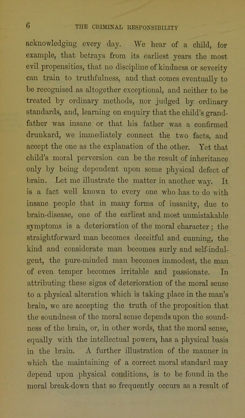 G acknowledging every day. We hear of a child, for example, that betrays from its earliest yeai’S the most evil propensities, that no discipline of kindness or severity can train to truthfulness, and that comes eventually to be recognised as altogether exceptional, and neither to be treated by ordinary methods, nor judged by ordinary standards, and, learning on enquiry that the child’s grand- father was insane or that his father was a confirmed drunkard, we immediately connect the two facts, and accept the one as the explanation of the other. Yet that child’s moral perversion can be the result of inheritance only by being dependent upon some physical defect of brain. Let me illustrate the matter in another way. It is a fact well known to every one who has to do with insane people that in many forms of insanity, due to brain-disease, one of the earliest and most unmistakable symptoms is a deterioration of the moral character; the straightforward man becomes deceitful and cunning, the kind and considerate man becomes surly and self-indul- gent, the pure-minded man becomes immodest, the man of even temper becomes irritable and passionate. In attributing these signs of deterioration of the moral sense to a physical alteration which is taking place in the man’s brain, we are accepting the truth of the proposition that the soundness of the moral sense depends upon the sound- ness of the brain, or, in other words, that the moral sense, equally with the intellectual powers, has a physical basis in the brain. A further illustration of the manner in which the maintaining of a correct moral standard may depend upon physical conditions, is to be found in the moral break-down that so frequently occurs as a result of