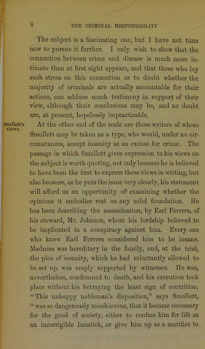 Smollett's views. The subject is a fascinating one, but I have not time now to pursue it further. I only wish to show that the connection between crime and disease is much more in- timate than at first sight appears, and that those who lay such stress on this connection as to doubt whether the majority of criminals are actually accountable for their actions, can adduce much testimony in support of their view, although their conclusions may be, and no doubt are, at present, hopelessly impracticable. At the other end of the scale are those writers of whom Smollett may be taken as a type, who would, under no cir- cumstances, accept insanity as an excuse for crime. The passage in which Smollett gives expression to his views on the subject is worth quoting, not only because he is believed to have been the first to express these views in writing, but also because, as ho puts the issue very clearly, his statement will afford us an opportunity of' examining whether the opinions it embodies rest on any solid foundation. He has been describing the assassination, by Earl Ferrers, of his steward, Mr. Johnson, whom his lordship believed to be implicated in a conspiracy against him. Every one who knew Earl Ferrers considered him to be insane. Madness was hereditary in the family, and, at the trial, the plea of insanity, which he had reluctantly allowed to be set up, was amply supported by witnesses. He was, nevertheless, condemned to death, and his execution took place without his betraying the least sign of contrition. “This unhappy nobleman’s disposition,” says Smollett, “ was so dangerously mischievous, that it became necessary for the good of society, either to confine him for life as an incorrigible lunatick, or give him up as a sacrifice to