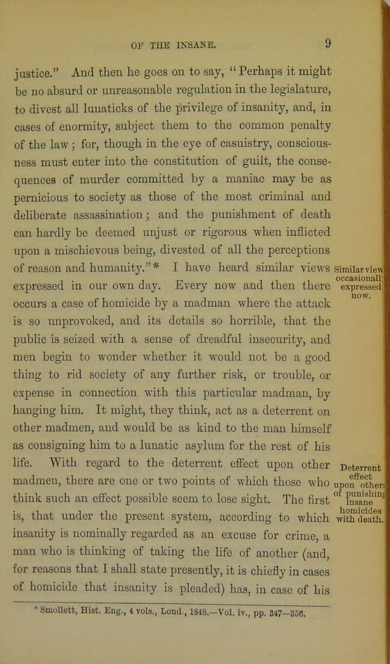 justice.” And then he goes on to say, “ Perhaps it might be no absurd or unreasonable regulation in the legislature, to divest all luuaticks of the privilege of insanity, and, in cases of enormity, subject them to the common penalty of the law; for, though in the eye of casuistry, conscious- ness must enter into the constitution of guilt, the conse- quences of murder committed by a maniac may be as pernicious to society as those of the most criminal and deliberate assassination; and the punishment of death can hardly be deemed unjust or rigorous when inflicted upon a mischievous being, divested of all the perceptions of reason and humanity.”* I have heard similar views expressed in our own day. Every now and then there occurs a case of homicide by a madman where the attack is so unprovoked, and its details so horrible, that the public is seized with a sense of dreadful insecurity, and men begin to wonder whether it would not be a good thing to rid society of any further risk, or trouble, or expense in connection with this particular madman, by hanging him. It might, they think, act as a deterrent on other madmen, and would be as kind to the man himself as consigning him to a lunatic asylum for the rest of his life. With regard to the deterrent effect upon other madmen, there are one or two points of which those who think such an effect possible seem to lose sight. The first is, that under the present system, according to which insanity is nominally regarded as an excuse for crime, a man who is thinking of taking the life of another (and, for reasons that I shall state presently, it is chiefly in cases of homicide that insanity is pleaded) has, in case of his Similar view occasionall expressed now. Deterrent effect upon other! of punishing insane homicides with death. SmoUett, Hist. Eng., 4 vols., Lond., 1848.—Vol. iv., pp. 347—856.