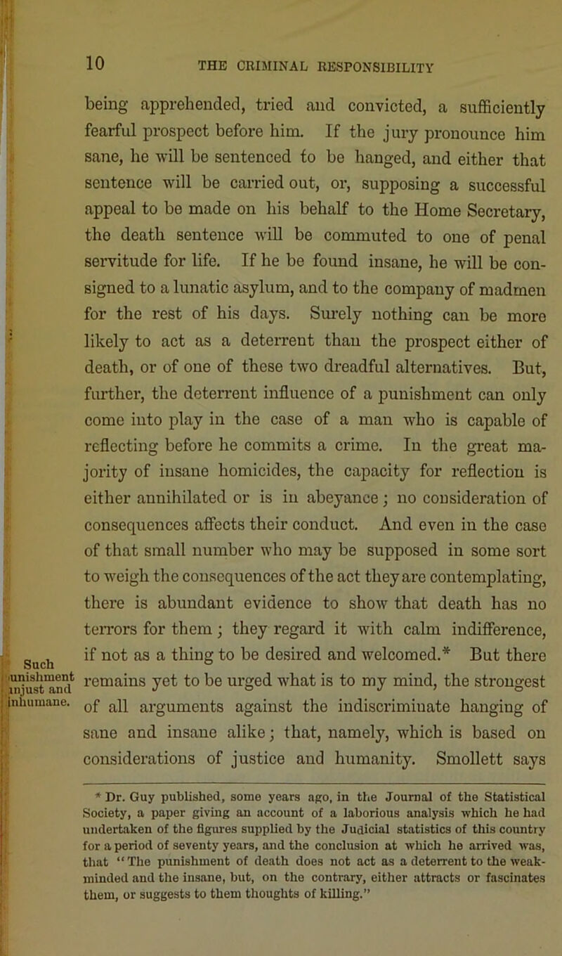 V I being apprehended, tried and convicted, a sufficiently fearful prospect before him. If the jury pronounce him sane, he will be sentenced to be hanged, and either that sentence will be carried out, or, supposing a successful appeal to be made on his behalf to the Home Secretary, the death sentence will be commuted to one of penal servitude for life. If he be found insane, he will he con- signed to a lunatic asylum, and to the company of madmen for the rest of his days. Surely nothing can be more likely to act as a deterrent than the prospect either of death, or of one of these two dreadful alternatives. But, further, the deterrent influence of a punishment can only come into play in the case of a man who is capable of reflecting before he commits a crime. In the great ma- jority of insane homicides, the capacity for reflection is either annihilated or is in abeyance; no consideration of consequences affects their conduct. And even in the case of that small number who may be supposed in some sort to weigh the consequences of the act they are contemplating, there is abundant evidence to show that death has no terrors for them; they regard it with calm indifference, guch if not as a thing to be desired and welcomed.'*' But there i^ust^nd rema*ns yet to be urged what is to my mind, the strongest (nhumane. 0f aq arguments against the indiscriminate hanging of sane and insane alike; that, namely, which is based on considerations of justice and humanity. Smollett says * Dr. Guy published, some years ago, in the Journal of the Statistical Society, a paper giving an account of a laborious analysis which he had undertaken of the figures supplied by the Judicial statistics of this country for a period of seventy years, and the conclusion at which he arrived was, that “The punishment of death does not act as a deterrent to the weak- minded and the insane, but, on the contrary, either attracts or fascinates them, or suggests to them thoughts of killing.”