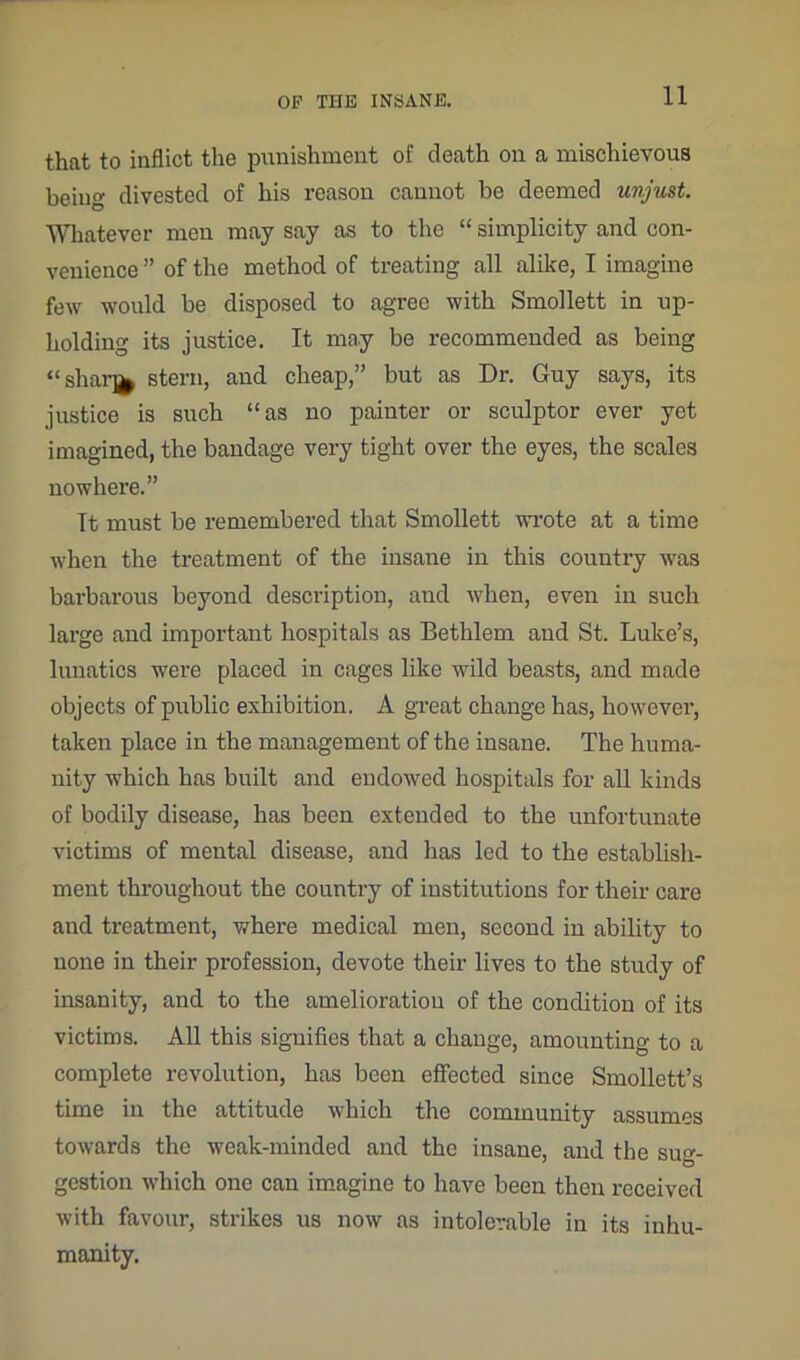 that to inflict the punishment of death on a mischievous beiug divested of his reason cannot be deemed unjust. Whatever men may say as to the “ simplicity and con- venience ” of the method of treating all alike, I imagine few would be disposed to agree with Smollett in up- holding its justice. It may be recommended as being “sharj* stern, and cheap,” but as Dr. Guy says, its justice is such “as no painter or sculptor ever yet imagined, the bandage very tight over the eyes, the scales nowhere.” It must be remembered that Smollett wrote at a time when the treatment of the insane in this country was barbarous beyond description, and when, even in such large and important hospitals as Bethlem and St. Luke’s, lunatics were placed in cages like wild beasts, and made objects of public exhibition. A great change has, however, taken place in the management of the insane. The huma- nity which has built and endowed hospitals for all kinds of bodily disease, has been extended to the unfortunate victims of mental disease, and has led to the establish- ment throughout the country of institutions for their care and treatment, where medical men, second in ability to none in their profession, devote their lives to the study of insanity, and to the amelioration of the condition of its victims. All this signifies that a change, amounting to a complete revolution, has been effected since Smollett’s time in the attitude which the community assumes towards the weak-minded and the insane, and the suo-- gestion which one can imagine to have been then received with favour, strikes us now as intolerable in its inhu- manity.