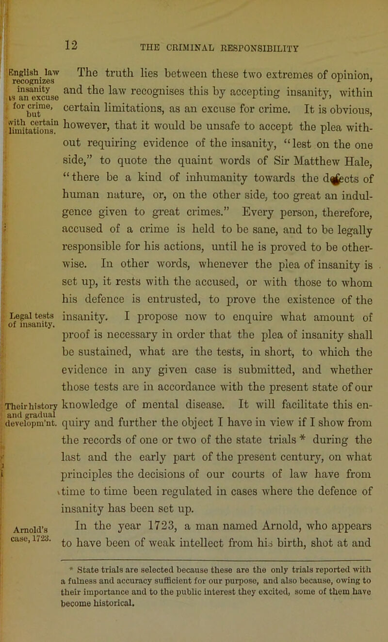 English law The truth lies between these two extremes of opinion. recognizes 5 is an*excuse anc^ ^aw recognises this by accepting insanity, within f°r but116’ cer^a^u limitations, as an excuse for crime. It is obvious, Unu'taTions!1 h°wever> that it would be unsafe to accept the plea with- out requiring evidence of the insanity, “ lest on the one side,” to quote the quaint words of Sir Matthew Hale, “ there be a kind of inhumanity towards the d^scts of human nature, or, on the other side, too great an indul- gence given to great crimes.” Every person, therefore, accused of a crime is held to be sane, and to be legally responsible for his actions, until he is proved to be other- wise. In other words, whenever the plea of insanity is set up, it rests with the accused, or with those to whom his defence is entrusted, to prove the existence of the Legal tests insanity. I propose now to enquire what amount of of insanity. proof is necessary in order that the plea of insanity shall be sustained, what are the tests, in short, to which the evidence in any given case is submitted, and whether those tests are in accordance with the present state of our Their history knowledge of mental disease. It will facilitate this en- [developm’nt. quiry and further the object I have in view if I show from the records of one or two of the state trials * during the last and the early part of the present century, on what principles the decisions of our courts of law have from \time to time been regulated in cases where the defence of Arnold’s case,1723. insanity has been set up. In the year 1723, a man named Arnold, who appears to have been of weak intellect from his birth, shot at and * State trials are selected because these are the only trials reported with a fulness and accuracy sufficient for our purpose, and also because, owing to their importance and to the public interest they excited, some of them have become historical.