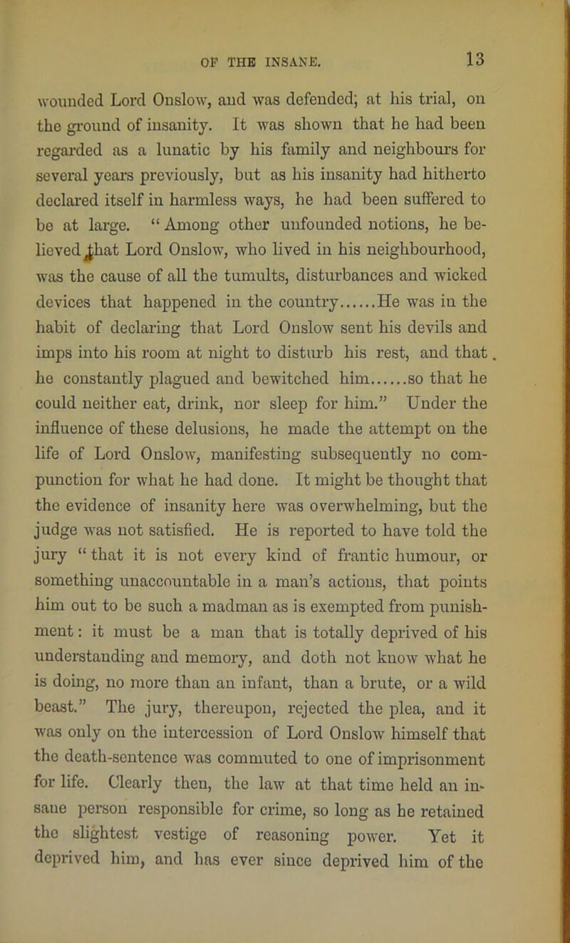 wounded Lord Onslow, and was defended; at his trial, on the ground of insanity. It was shown that he had been regarded as a lunatic by his family and neighbours for several years previously, but as his insanity had hitherto declared itself in harmless ways, he had been suffered to be at large. “ Among other unfounded notions, he be- lieved ^hat Lord Onslow, who lived in his neighbourhood, was the cause of all the tumults, disturbances and wicked devices that happened in the country He was in the habit of declaring that Lord Onslow sent his devils and imps into his room at night to disturb his rest, and that he constantly plagued and bewitched him so that he could neither eat, drink, nor sleep for him.” Under the influence of these delusions, he made the attempt on the life of Lord Onslow, manifesting subsequently no com- punction for what he had done. It might be thought that the evidence of insanity here was overwhelming, but the judge was not satisfied. He is reported to have told the jury “ that it is not every kind of frantic humour, or something unaccountable in a man’s actions, that points him out to be such a madman as is exempted from punish- ment : it must be a man that is totally deprived of his understanding and memory, and doth not know what he is doing, no more than an infant, than a brute, or a wild beast.” The jury, thereupon, rejected the plea, and it was only on the intercession of Lord Onslow himself that the death-sentence was commuted to one of imprisonment for life. Clearly then, the law at that time held an in- sane person responsible for crime, so long as he retained the slightest vestige of reasoning power. Yet it deprived him, and has ever since deprived him of the