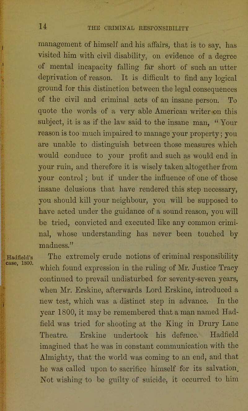 ] Hadfleld’s case, 1800. management of himself and his affairs, that is to say, has visited him with civil disability, on evidence of a degree of mental incapacity falling far short of such an utter deprivation of reason. It is difficult to find any logical ground for this distinction between the legal consequences of the civil and criminal acts of an insane person. To quote the words of a very able American writer on this subject, it is as if the law said to the insane man, “ Your reason is too much impaired to manage your property; you are unable to distinguish between those measures which would conduce to your profit and such as would end in your ruin, and therefore it is wisely taken altogether from your control; but if under the influence of one of those insane delusions that have rendered this step necessary, you should kill your neighbour, you will be supposed to have acted under the guidance of a sound reason, you will be tried, convicted and executed like any common crimi- nal, whose understanding has never been touched by madness.” The extremely crude notions of criminal responsibility which found expression in the ruling of Mr. Justice Tracy continued to prevail undisturbed for seventy-seven years, when Mr. Erskine, afterwards Lord Erskine, introduced a new test, which was a distinct step in advance. In the year 1800, it maybe remembered that a man named Had- lield was tried for shooting at the King in Drury Lane Theatre. Erskine undertook his defence. Hadfield imagined that he was in constant communication with the Almighty, that the world was coming to an end, and that he was called upon to sacrifice himself for its salvation. Not wishing to be guilty of suicide, it occurred to him