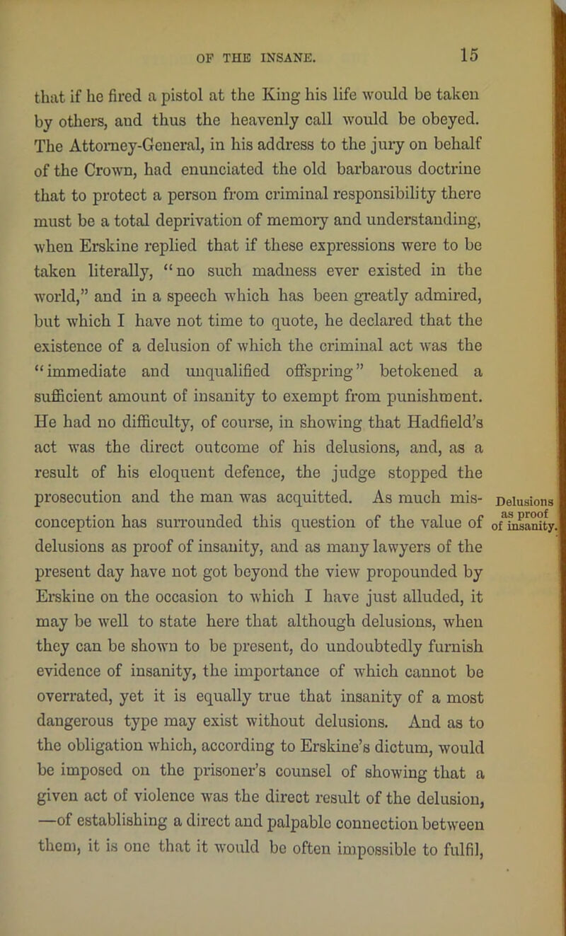that if he fired a pistol at the King his life would be taken by others, aud thus the heavenly call would be obeyed. The Attorney-General, in his address to the jury on behalf of the Crown, had enunciated the old barbarous doctrine that to protect a person from criminal responsibility there must be a total deprivation of memory and understanding, when Erskine replied that if these expressions were to be taken literally, “no such madness ever existed in the world,” and in a speech which has been greatly admired, but which I have not time to quote, he declared that the existence of a delusion of which the criminal act was the “immediate and unqualified offspring” betokened a sufficient amount of insanity to exempt from punishment. He had no difficulty, of course, in showing that Hadfield’s act was the direct outcome of his delusions, and, as a result of his eloquent defence, the judge stopped the prosecution and the man was acquitted. As much mis- Delusions conception has surrounded this question of the value of oUnsanity delusions as proof of insanity, and as many lawyers of the present day have not got beyond the view propounded by Erskine on the occasion to which I have just alluded, it may be well to state here that although delusions, when they can be shown to be present, do undoubtedly furnish evidence of insanity, the importance of which cannot be overrated, yet it is equally true that insanity of a most dangerous type may exist without delusions. And as to the obligation which, according to Erskine’s dictum, would be imposed on the prisoner’s counsel of showing that a given act of violence was the direct result of the delusion, —of establishing a direct and palpable connection between them, it is one that it would be often impossible to fulfil,