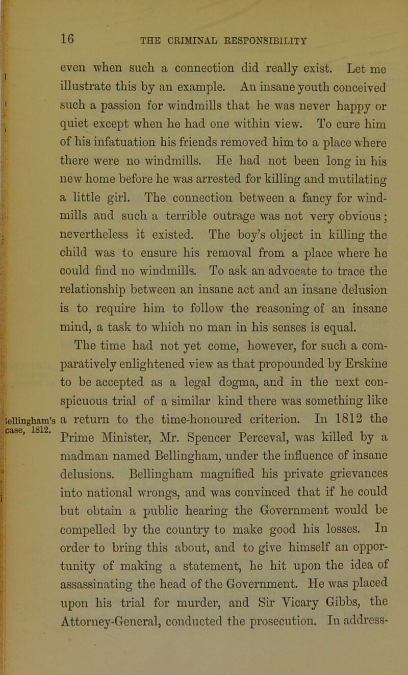 I i i lellingham’s case, 1812. even when such a connection did really exist. Let me illustrate this by an example. An insane youth conceived such a passion for windmills that he was never happy or quiet except when he had one within view. To cure him of his infatuation his friends removed him to a place where there were no windmills. He had not been long in his new home before he was arrested for killing and mutilating a little girl. The connection between a fancy for wind- mills and such a terrible outrage was not very obvious; nevertheless it existed. The boy’s object in killing the child was to ensure his removal from a place where he could find no windmills. To ask an advocate to trace the relationship between an insane act and an insane delusion is to require him to follow the reasoning of an insane mind, a task to which no man in his senses is equal. The time had not yet come, however, for such a com- paratively enlightened view as that propounded by Erskine to be accepted as a legal dogma, and in the next con- spicuous trial of a similar kind there was something like a return to the time-honoured criterion. In 1812 the Prime Minister, Mr. Spencer Perceval, was killed by a madman named Bellingham, under the influence of insane delusions. Bellingham magnified his private grievances into national wrongs, and was convinced that if he could but obtain a public hearing the Government would be compelled by the country to make good his losses. In order to bring this about, and to give himself an oppor- tunity of making a statement, he hit upon the idea of assassinating the head of the Government. He was placed upon his trial for murder, and Sir Vicary Gibbs, the Attorney-General, conducted the prosecution. In address-