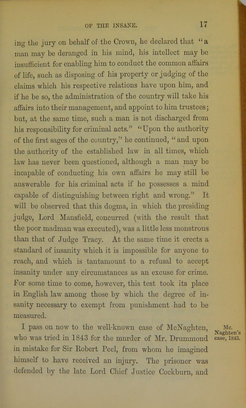 ing the jury on behalf of the Crown, he declared that “ a man may be deranged in his mind, his intellect may be insufficient for enabling him to conduct the common affairs of life, such as disposing of his property or judging of the claims which his respective relations have upon him, and if he be so, the administration of the country will take his affaire into their management, and appoint to him trustees; but, at the same time, such a man is not discharged from his responsibility for criminal acts.” “Upon the authority of the first sages of the country,” he continued, “and upon the authority of the established law in all times, which law has never been questioned, although a man may be incapable of conducting his own affairs he may still be answerable for his criminal acts if he possesses a mind capable of distinguishing between right and wrong.” It will be observed that this dogma, in which the presiding judge, Lord Mansfield, concurred (with the result that the poor madman was executed), was a little less monstrous than that of Judge Tracy. At the same time it erects a standard of insanity which it is impossible for anyone to reach, and which is tantamount to a refusal to accept insanity under any circumstances as an excuse for crime. For some time to come, however, this test took its place in English law among those by which the degree of in- sanity necessary to exempt from punishment had to be measured. I pass on now to the well-known case of McNaghtcn, who was tried in 1843 for the mnrder of Mr. Drummond in mistake for Sir Robert Peel, from whom he imagined himself to have received an injury. The prisoner was defended by the late Lord Chief Justice Cockburn, and Me. Naghten’s case, 1813.