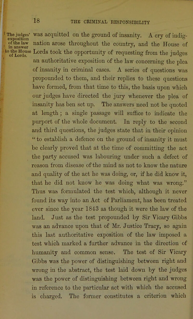 The judges’ was acquitted on the ground of insanity. A cry of indiir- exposition j j o to answer nat'011 arose throughout the country, and the House of SQgr ^01^s t00^ ^ie °PPortunity of requesting from the judges an authoritative exposition of the law concerning the plea of insanity in criminal cases. A series of questions was propounded to them, and their replies to these questions have formed, from that time to this, the basis upon which our judges have directed the jury whenever the plea of insanity has ben set up. The answers need not be quoted at length; a single passage will suffice to indicate the purport of the whole document. In reply to the second and third questions, the judges state that in their opiniou “ to establish a defence on the ground of insanity it must be clearly proved that at the time of committing the act the party accused was labouring under such a defect of reason from disease of the mind as not to know the nature and quality of the act he was doing, or, if he did know it, that he did not know he was doing what was wrong.” Thus was formulated the test which, although it never found its way into an Act of Parliament, has been treated ever since the year 1843 as though it were the law of the land. Just as the test propounded by Sir Vicary Gibbs was an advance upon that of Mr. Justice Tracy, so again this last authoritative exposition of the law imposed a test which marked a further advance in the direction of humanity and common sense. The test of Sir Vicary Gibbs was the power of distinguishing between right and ■wrong in the abstract, the test laid down by the judges was the power of distinguishing between right and wrong in reference to the particular act with which the accused is charged. The former constitutes a criterion which