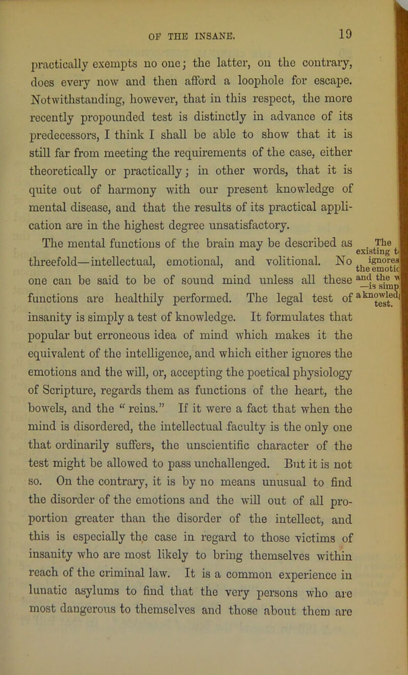practically exempts no one; the latter, on the contrary, does every now and then afford a loophole for escape. Notwithstanding, however, that in this respect, the more recently propounded test is distinctly in advance of its predecessors, I think I shall be able to show that it is still far from meeting the requirements of the case, either theoretically or practically; in other words, that it is quite out of harmony with our present knowledge of mental disease, and that the results of its practical appli- cation are in the highest degree unsatisfactory. The mental functions of the brain may be described as threefold—intellectual, emotional, and volitional. No one can be said to be of sound mind unless all these functions are healthily performed. The legal test of insanity is simply a test of knowledge. It formulates that popular but erroneous idea of mind which makes it the equivalent of the intelligence, and which either ignores the emotions and the will, or, accepting the poetical physiology of Scripture, regards them as functions of the heart, the bowels, and the “ reins.” If it were a fact that when the mind is disordered, the intellectual faculty is the only one that ordinarily suffers, the unscientific character of the test might be allowed to pass unchallenged. But it is not so. On the contrary, it is by no means unusual to find the disorder of the emotions and the will out of all pro- portion greater than the disorder of the intellect, and this is especially the case in regard to those victims of insanity who are most likely to bring themselves within reach of the criminal law. It is a common experience in lunatic asylums to find that the very persons who are most dangerous to themselves and those about them are The existing tJ ignores! the emoticl and the \\| —is shnpj a knowledil test.